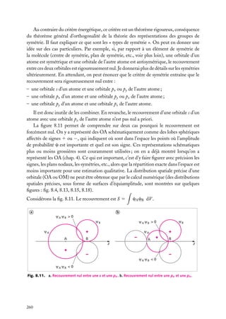 Au contraire du critère énergétique, ce critère est un théorème rigoureux, conséquence
du théorème général d’orthogonalité de la théorie des représentations des groupes de
symétrie. Il faut expliquer ce que sont les « types de symétrie ». On peut en donner une
idée sur des cas particuliers. Par exemple, si, par rapport à un élément de symétrie de
la molécule (centre de symétrie, plan de symétrie, etc., voir plus loin), une orbitale d’un
atome est symétrique et une orbitale de l’autre atome est antisymétrique, le recouvrement
entre ces deux orbitales est rigoureusement nul. Je donnerai plus de détails sur les symétries
ultérieurement. En attendant, on peut énoncer que le critère de symétrie entraîne que le
recouvrement sera rigoureusement nul entre :
– une orbitale s d’un atome et une orbitale px ou py de l’autre atome ;
– une orbitale px d’un atome et une orbitale py ou pz de l’autre atome ;
– une orbitale py d’un atome et une orbitale pz de l’autre atome.
Il est donc inutile de les combiner. En revanche, le recouvrement d’une orbitale s d’un
atome avec une orbitale pz de l’autre atome n’est pas nul a priori.
La ﬁgure 8.11 permet de comprendre sur deux cas pourquoi le recouvrement est
forcément nul. On y a représenté des OA schématiquement comme des lobes sphériques
affectés de signes 1 ou −, qui indiquent où sont dans l’espace les points où l’amplitude
de probabilité c est importante et quel est son signe. Ces représentations schématiques
plus ou moins grossières sont couramment utilisées ; on en a déjà montré lorsqu’on a
représenté les OA (chap. 4). Ce qui est important, c’est d’y faire ﬁgurer avec précision les
signes, les plans nodaux, les symétries, etc., alors que la répartition exacte dans l’espace est
moins importante pour une estimation qualitative. La distribution spatiale précise d’une
orbitale (OA ou OM) ne peut être obtenue que par le calcul numérique (des distributions
spatiales précises, sous forme de surfaces d’équiamplitude, sont montrées sur quelques
ﬁgures : ﬁg. 8.4, 8.13, 8.15, 8.18).
Considérons la ﬁg. 8.11. Le recouvrement est S 5
a

cA cB dV .

b
A

B

>0
B

A

+

A

A

B

>0

+

A

–

B

A

B

+

B

z

+

z

–

–
A

A

B

B

<0

<0

Fig. 8.11. a. Recouvrement nul entre une s et une px . b. Recouvrement nul entre une pz et une px .

260

 