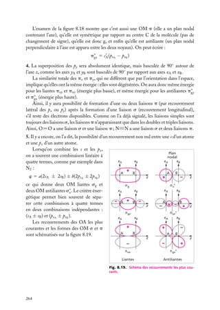 L’examen de la ﬁgure 8.18 montre que c’est aussi une OM p (elle a un plan nodal
contenant l’axe), qu’elle est symétrique par rapport au centre C de la molécule (pas de
changement de signe), qu’elle est donc g, et enﬁn qu’elle est antiliante (un plan nodal
perpendiculaire à l’axe est apparu entre les deux noyaux). On peut écrire :
p∗ 5 cA (pxA − pxB )
gx
4. La superposition des py sera absolument identique, mais basculée de 90◦ autour de
l’axe z, comme les axes yA et yB sont basculés de 90◦ par rapport aux axes xA et xB .
La similarité totale des px et py , qui ne diffèrent que par l’orientation dans l’espace,
implique qu’elles ont la même énergie : elles sont dégénérées. On aura donc même énergie
pour les liantes puy et pux (énergie plus basse), et même énergie pour les antiliantes p∗
gy
et p∗ (énergie plus haute).
gx
Ainsi, il y aura possibilité de formation d’une ou deux liaisons p (par recouvrement
latéral des px ou py ) après la formation d’une liaison s (recouvrement longitudinal),
s’il reste des électrons disponibles. Comme on l’a déjà signalé, les liaisons simples sont
toujours des liaisons s, les liaisons p n’apparaissant que dans les doubles et triples liaisons.
Ainsi, O5O a une liaison s et une liaison p ; N≡N a une liaison s et deux liaisons p.
5. Il y a encore, on l’a dit, la possibilité d’un recouvrement non nul entre une s d’un atome
et une pz d’un autre atome.
Lorsqu’on combine les s et les pz ,
Plan
on a souvent une combinaison linéaire à
nodal
xB
xB
xA
xA
quatre termes, comme par exemple dans
N2 :
+
A

w 5 a(2sA ± 2sB ) ± b(2pzA ± 2pzB )
ce qui donne deux OM liantes sg et
deux OM antiliantes s∗ . Le critère éneru
gétique permet bien souvent de séparer cette combinaison à quatre termes
en deux combinaisons indépendantes :
(sA ± sB ) et (pzA ± pzB ).
Les recouvrements des OA les plus
courantes et les formes des OM s et p
sont schématisés sur la ﬁgure 8.19.

B

+

z

A

xA

xA

xB

A

+

B

–
z

z

–

A

xB

+ –

B

+

z

uz*

gz

xA

xA

xB

+
A

–

u*

g

–

B

xB

+
B

–
A

B

z

–
ux

Liantes

z

–

+
gx*

Antiliantes

Fig. 8.19. Schéma des recouvrements les plus courants.

264

 