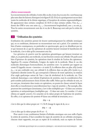 Autres recouvrements
Les recouvrements des orbitales d entre elles ou des d avec les p ou avec les s sont beaucoup
plus rares dans les liaisons chimiques (voir ﬁgure 8.12). Il n’y en a pratiquement aucun dans
toutes les molécules de la chimie organique, à l’exception de certains organométalliques.
Ils apparaissent dans certains complexes (§ 10.5) et dans certains solides. Une d3z2 −r 2
donne des OM s avec une autre d3z2 −r 2 (recouvrement longitudinal), une s, ou une pz .
Tous les autres recouvrements sont des p ou des d. Beaucoup sont nuls par le critère de
symétrie.

3

∗ Utilisation des symétries

L’utilisation des symétries permet de trouver systématiquement les orbitales atomiques
qui, en se combinant, donneront un recouvrement non nul a priori. Ces symétries ont
bien d’autres conséquences, en particulier en spectroscopie, que je ne détaillerai pas ici,
et qui viennent de ce que les opérateurs de symétrie laissent invariant le hamiltonien de
la molécule, c’est-à-dire qu’ils commutent avec lui.
Les opérations de symétrie sont les opérations géométriques qui laissent invariant un
objet, et, en particulier, une molécule, ou une fonction comme une orbitale. On parle aussi
bien d’opérateurs de symétrie, les opérations étant le résultat de l’action des opérateurs.
Appelons O, comme d’habitude, l’origine du repère de la molécule. Dans le cas des
molécules diatomiques homonucléaires, les symétries sont : la symétrie par rapport au
centre O (appelée encore « inversion » et notée I), la réﬂexion dans un plan xOy (notée
sxy ; ne pas confondre avec une orbitale !), la réﬂexion dans un plan yOz (notée syz ),
l’opération identité (notée E), qui correspond à l’absence de toute opération, la rotation
d’un angle quelconque autour de l’axe z (axe de révolution) de la molécule, etc. Une
molécule diatomique a une inﬁnité d’opérations de symétrie, mais la considération d’un
petit nombre judicieusement choisi d’entre elles sufﬁt. Selon que les orbitales c sont, ou
ne sont pas, invariantes dans toutes ces opérations, on pourra les classer suivant la façon
dont elles se transforment et ainsi déterminer leur « type de symétrie ». Par exemple, elles
pourront être symétriques (invariantes, c’est-à-dire multipliées par 11) dans une certaine
opération, et antisymétriques (multipliées par −1) dans une autre. Le nombre ±1 ainsi
obtenu est appelé caractère. Ce caractère est la valeur propre de l’opérateur de symétrie.
En effet, si un opérateur de symétrie O laisse une orbitale c invariante, on a :
Oc 5 c
c’est-à-dire que la valeur propre est 11. Si O change le signe de f, on a :
Of 5 −f
c’est-à-dire que la valeur propre de O est −1.
Pour savoir si une combinaison linéaire d’orbitales atomiques sera non nulle d’après
le critère de symétrie, il faut considérer les types de symétrie de ces orbitales atomiques,
chacune étant rapportée, non pas au repère de la molécule, mais au repère de l’atome
8. THÉORIE QUANTIQUE DE LA LIAISON CHIMIQUE 1. LES MOLÉCULES DIATOMIQUES

265

 