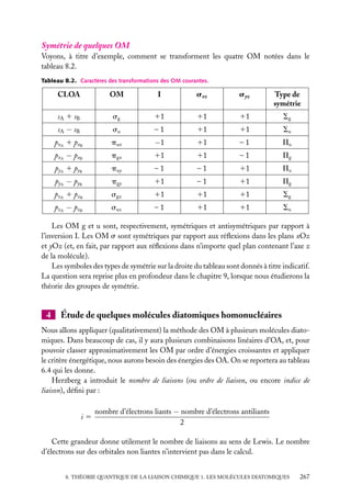 Symétrie de quelques OM
Voyons, à titre d’exemple, comment se transforment les quatre OM notées dans le
tableau 8.2.
Tableau 8.2. Caractères des transformations des OM courantes.

CLOA

OM

I

sxz

syz

Type de
symétrie

sA 1 sB

sg

11

11

11

Sg

sA − sB

su

–1

11

11

Su

p xA 1 p xB

pux

−1

11

–1

Pu

p xA − p xB

pgx

11

11

–1

Pg

p yA 1 p yB

puy

–1

–1

11

Pu

p yA − p yB

pgy

11

–1

11

Pg

pzA 1 pzB

sgz

11

11

11

Sg

pzA − pzB

suz

–1

11

11

Su

Les OM g et u sont, respectivement, symétriques et antisymétriques par rapport à
l’inversion I. Les OM s sont symétriques par rapport aux réﬂexions dans les plans xOz
et yOz (et, en fait, par rapport aux réﬂexions dans n’importe quel plan contenant l’axe z
de la molécule).
Les symboles des types de symétrie sur la droite du tableau sont donnés à titre indicatif.
La question sera reprise plus en profondeur dans le chapitre 9, lorsque nous étudierons la
théorie des groupes de symétrie.

4

Étude de quelques molécules diatomiques homonucléaires

Nous allons appliquer (qualitativement) la méthode des OM à plusieurs molécules diatomiques. Dans beaucoup de cas, il y aura plusieurs combinaisons linéaires d’OA, et, pour
pouvoir classer approximativement les OM par ordre d’énergies croissantes et appliquer
le critère énergétique, nous aurons besoin des énergies des OA. On se reportera au tableau
6.4 qui les donne.
Herzberg a introduit le nombre de liaisons (ou ordre de liaison, ou encore indice de
liaison), déﬁni par :
i5

nombre d’électrons liants − nombre d’électrons antiliants
2

Cette grandeur donne utilement le nombre de liaisons au sens de Lewis. Le nombre
d’électrons sur des orbitales non liantes n’intervient pas dans le calcul.
8. THÉORIE QUANTIQUE DE LA LIAISON CHIMIQUE 1. LES MOLÉCULES DIATOMIQUES

267

 