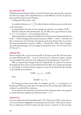 Ion moléculaire H1
2

L’OM de plus basse énergie de H1 se construit de la même façon que pour H2 , en partant
2
des OA 1s de chaque atome. Qualitativement, la seule différence avec H2 est qu’il n’y a
qu’un seul électron pour assurer la liaison.
Conﬁguration électronique : (sg )1
Le nombre de liaisons est i 5

1
. En effet, la liaison est effectuée par un seul électron
2

au lieu d’une paire.
La représentation de Lewis de cette molécule est conforme à ces résultats : H · H1 .
État de la molécule à l’état fondamental : 2 Sg . En effet, il n’y a qu’un électron s, donc
L 5 l 5 0, et le spin S 5 1/2 ; par ailleurs l’état est g.
Expérimentalement, la distance d’équilibre entre les deux atomes (longueur de liaison)
est R0 5 1,06 Å. L’énergie de dissociation mesurée est : D(H1 ) 5 2,8 eV 5 269,4 kJ · mol−1 .
2
On se souvient que D est l’énergie minimale nécessaire pour dissocier H1 en un atome
2
H (à l’état fondamental) et un proton : D(H1 ) 5 E(atome H) − E(H1 à R0 ). La plupart
2
2
des molécules diatomiques ont une énergie de dissociation entre 1 et 6 eV (entre 96 et
577 kJ · mol−1 ).

Molécule He2
Dans la molécule He2 , on part encore des OA 1s de chaque atome He. On trouve donc
les mêmes OM que pour H2 : sg et s∗ . Cette fois, il y a 4 électrons à placer : cela fait
u
deux par orbitale. On arrive donc à la conﬁguration d’état fondamental : (1sg )2 (1s∗ )2 .
u
Mais on s’aperçoit que l’énergie totale de la molécule He2 est supérieure à la somme
des énergies des deux atomes (à l’état fondamental). En effet, on se souvient que l’énergie
´u de l’orbitale s∗ est plus élevée par rapport au niveau E1 de l’atome He que l’énergie
u
´g de l’orbitale sg n’est abaissée :
E1 (He) − ´g < ´u − E1 (He)
D’où :
2E1 (He) < ´g 1 ´u
Or, l’énergie des deux atomes libres est remplacée par 2( ´g 1 ´u ) (puisqu’il y a 2
électrons par OM) qui est plus élevée. Les deux atomes He sont donc plus stables que la
molécule. La molécule He2 n’existe pas.
En accord avec cette conclusion, le calcul du nombre de liaisons donne zéro, puisqu’il
y a autant d’électrons antiliants que d’électrons liants : i 5 0.

Molécule Li2
Li a pour conﬁguration (à l’état fondamental) : 1s2 2s1 . Dans Li2 , les OA 1s, étant internes,
ont un recouvrement négligeable et ne participent pas à la liaison : elles sont non liantes.
On ne combine que les OA de valence des deux atomes, à savoir les 2s. On aura donc
268

 