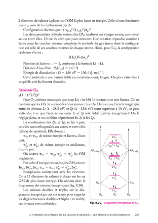 2 électrons de valence à placer sur l’OM la plus basse en énergie. Celle-ci sera forcément
une sg , issue de la combinaison des 2s.
Conﬁguration électronique : (1sLiA )2 (1sLiB )2 (sg )2
Les deux premières orbitales restent des OA, localisées sur chaque atome, sans interaction entre elles. On ne les écrit que pour mémoire. Une notation répandue consiste à
écrire pour les couches internes complètes le symbole du gaz inerte dont la conﬁguration est celle de ces couches internes de chaque atome. Ainsi, pour Li2 , la conﬁguration
ci-dessus s’écrira :
(He)(He)(sg )2
Nombre de liaisons : i 5 1, conforme à la formule Li−Li.
Distance d’équilibre : R0 (Li2 ) 5 2,67 Å.
Énergie de dissociation : D 5 1,04 eV 5 100,4 kJ · mol−1 .
Cette molécule a une liaison faible et, corrélativement, longue. On peut s’attendre à
ce qu’elle soit facilement dissociée.

Molécule O2
: 1s2 2s2 2p4
Pour O2 , mêmes remarques que pour Li2 : les OA 1s internes sont non liantes. On ne
combine que les OA de valence des deux atomes : 2s et 2p. Dans ce cas, l’écart énergétique
entre les niveaux 2s (à −28,5 eV) et 2p (à −13,6 eV) étant supérieur à 10 eV, on peut
s’attendre à ce que l’interaction entre 2s et 2p soit faible (critère énergétique). On la
néglige donc, et on combine séparément les 2s et les 2p.
La combinaison des 2px et 2py se fait à part,
car elles sont orthogonales aux autres et entre elles
E
(critère de symétrie). Elle donne :
pux et puy , de même énergie et liantes, d’une
2σ*u
part,
p∗ et p∗ , de même énergie et antiliantes,
πgx* = πgy*
gx
gy
d’autre part.
2px,y,zA
2px,y,zB
On notera pux 5 puy , p∗ 5 p∗ les OM
gx
gy
πux = πuy
dégénérées.
Par ordre d’énergie croissante, les OM seront :
2σ g
1sg , 1s∗ , 2sg , pux 5 puy , p∗ 5 p∗ , 2s∗ .
u
gx
gy
u
Remplissons maintenant avec les électrons.
On a 12 électrons de valence à placer sur les six
1σ*u
OM de plus basse énergie. On obtient alors le
2sA
2sB
diagramme des niveaux énergétiques (ﬁg. 8.20).
Les niveaux doubles et triples sur le dia1σ g
OA
O2
OB
gramme énergétique ont été tracés pour rappeler
les dégénérescences doubles et triples : en réalité,
Fig. 8.20. Diagramme énergétique de O2 .
ces niveaux sont confondus.
8O

8. THÉORIE QUANTIQUE DE LA LIAISON CHIMIQUE 1. LES MOLÉCULES DIATOMIQUES

269

 