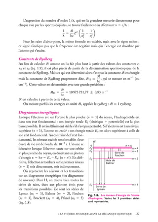 L’expression du nombre d’ondes 1/l, qui est la grandeur mesurée directement pour
chaque raie par les spectroscopistes, se trouve facilement en effectuant n 5 c/l :
R
1
5 Z2
l
hc

1
1
− 2
2
ni
nf

Pour les raies d’absorption, la même formule est valable, mais avec le signe moins :
ce signe n’indique pas que la fréquence est négative mais que l’énergie est absorbée par
l’atome qui s’excite.

Constante de Rydberg
Au lieu de calculer R comme on l’a fait plus haut à partir des valeurs des constantes e,
´0 et a0 (éq. 1.9), il est plus précis de partir de la détermination spectroscopique de la
constante de Rydberg. Mais ce qui est déterminé alors n’est pas la constante R en énergie
R
, qui se mesure en m−1 (ou
mais la constante de Rydberg proprement dite, RH ≡
hc
cm−1 ). Cette valeur est déterminée avec une grande précision :
R
5 10 973 731,77 ± 0,83 m−1
hc
R est calculée à partir de cette valeur.
On mesure parfois les énergies en unité R, appelée le rydberg : R ≡ 1 rydberg.
RH 5

Diagrammes énergétiques
Lorsque l’électron est sur l’orbite la plus proche (n 5 1) du noyau, l’hydrogénoïde est
dans son état fondamental : son énergie totale E1 (cinétique 1 potentielle) est la plus
basse possible. Il est indéﬁniment stable s’il n’est pas perturbé. Si l’électron est à un niveau
supérieur (n > 1), l’atome est excité : son énergie totale En est alors supérieure à celle de
son état fondamental. Au contraire de l’état fondamental, les niveaux excités sont instables : leur
E
durée de vie est de l’ordre de 10−8 s. L’atome se
n=
0
E4
n=4
désexcite lorsque l’électron saute sur une orbite
E3
n=3
Série de
n plus proche du noyau, en émettant un photon
Paschen
d’énergie ´ 5 hn 5 En − En (n > n ). En déﬁE2
n=2
Série de
nitive, l’électron retombera sur le premier niveau
Balmer
(n 5 1) soit directement, soit indirectement.
On représente les niveaux et les transitions
sur un diagramme énergétique (ou diagramme
de niveaux). Pour H, on trouve bien toutes les
n=1
E1
séries de raies, dues aux photons émis pour
Série de
Lyman
les transitions possibles. Ce sont les séries de
Lyman (nf 5 1), Balmer (nf 5 2), Paschen Fig. 1.8. Les niveaux d’énergie de l’atome
(nf 5 3), Brackett (nf 5 4), Pfund (nf 5 5) d’hydrogène. Seules les 3 premières séries
sont représentées.
(ﬁg. 1.8).
1. LA THÉORIE ATOMIQUE AVANT LA MÉCANIQUE QUANTIQUE

27

 