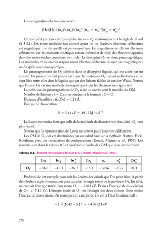 La conﬁguration électronique s’écrit :
(He)(He) (1sg )2 (1s∗ )2 (2sg )2 (pux 5 puy )4 (p∗ 5 p∗ )2
u
gx
gy
On voit qu’il y a deux électrons célibataires en p∗ , conformément à la règle de Hund
g
(§ 5.3.1). Or, toute molécule (ou atome) ayant un ou plusieurs électrons célibataires
est magnétique : on dit qu’elle est paramagnétique. Le magnétisme est dû aux électrons
célibataires, car les moments cinétiques totaux (orbital et de spin) des électrons appariés
dans des sous-couches complètes sont nuls. Le dioxygène O2 est donc paramagnétique.
Les molécules et les atomes n’ayant aucun électron célibataire ne sont pas magnétiques :
on dit qu’ils sont diamagnétiques.
Le paramagnétisme de O2 subsiste dans le dioxygène liquide, qui est attiré par un
aimant. En passant, ce fait prouve bien que les molécules O2 restent individuelles et ne
sont liées entre elles dans le liquide que par des liaisons faibles de van der Waals. Notons
que l’ozone O3 est une molécule diamagnétique (tous les électrons sont appariés).
La prévision du paramagnétisme de O2 a été un succès pour le modèle des OM.
Nombre de liaisons : i 5 2, correspondant à la formule : O5O.
Distance d’équilibre : R0 (O2 ) 5 1,21 Å.
Énergie de dissociation :
D 5 5,11 eV 5 493,7 kJ · mol−1 .
La liaison est moins forte que celle de la molécule de diazote (voir plus loin) ; O2 sera
plus réactif.
Notons que la représentation de Lewis ne prévoit pas d’électrons célibataires.
Les OM de O2 ont été déterminées par un calcul basé sur la méthode Hartree-FockRoothaan, avec des interactions de conﬁgurations (Kotani, Mizuno et al., 1957). Les
résultats sont dans le tableau 8.3 et conﬁrment l’ordre des OM que nous avons trouvé.
Tableau 8.3. Énergies (eV) calculées des OM de O2 (Kotani, Mizuno et al., 1957).

1sO
O2

1sg

1s∗
u

2sg

pu

p∗
g

2s∗
u

−560

−41, 3

−26, 7

−15,1

−14,96

−10,7

20, 1

Proﬁtons de cet exemple pour voir les limites des calculs que l’on peut faire. À partir
des résultats expérimentaux, on peut calculer l’énergie totale de la molécule O2 . En effet,
on connaît l’énergie totale d’un atome O : −2 043 eV. Et on a l’énergie de dissociation
de O2 : 5,11 eV. L’énergie totale de O2 est l’énergie des deux atomes libres moins
l’énergie de dissociation. Par conséquent, l’énergie de O2 est (à l’état fondamental) :

−2 3 2 043 − 5,11 5 −4 091,11 eV

270

 