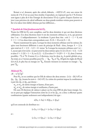 Kotani et al. donnent, après des calculs élaborés, −4 057,8 eV, avec une erreur de
moins de 1 %. C’est un assez bon résultat. Cependant, on s’aperçoit que les 1 % d’erreur
sont égaux à plus de 6 fois l’énergie de dissociation ! Il n’y a guère d’espoir d’arriver un
jour à une précision de calcul sufﬁsante sur deux grands nombres voisins pour pouvoir se
ﬁer à la valeur (très faible) obtenue par leur différence...

∗ Symbole de l’état fondamental de O2
Toutes les OM de O2 sont complètes, sauf les deux dernières p qui ont deux électrons
célibataires. Ces deux électrons étant p ont des moments orbitaux l1 et l2 qui peuvent
être 1 ou −1 indépendamment : la résultante L peut donc être : soit 1 − 1 5 0, soit
1 1 1 5 2. Les deux états correspondants sont : S (L 5 0) et D (L 5 2).
Voyons maintenant les spins. Lorsque les deux moments orbitaux sont les mêmes, les
spins sont forcément différents à cause du principe de Pauli : donc, lorsque L 5 2, le
spin total est S 5 1/2 − 1/2 5 0 : terme 1 D. Lorsque les moments orbitaux sont 1 et –
1, aucun spin n’est exclu : on peut avoir les deux mêmes spins (1/2,1/2) et (−1/2, −1/2)
et alors S 5 1 (2S 1 1 5 3), ou (1/2, −1/2) et alors S 5 0 (2S 1 1 5 1) ; donc 2 termes
possibles : 1 S et 3 S. Comme il y a 2 électrons, tous les deux pg , la parité globale est g.
Au total, on a 3 termes possibles pour O2 : 1 Dg , 1 Sg et 3 Sg . D’après les règles de Hund
(§ 6.4.2), le plus bas en énergie est 3 Sg . Ensuite viennent en montant en énergie : 1 Dg
puis 1 Sg .

Molécule N2
: 1s2 2s2 2p3
Pour N2 , on ne combine que les OA de valence des deux atomes : 2s (à −20,3 eV) et
2px , 2py , 2pz (toutes les trois à −14,5 eV). Le critère de symétrie impose la combinaison
à part des 2px et 2py , qui donne :
pux et puy de même énergie et liantes, d’une part ;
p∗ et p∗ , de même énergie et antiliantes, d’autre part.
gx
gy
On aura 10 électrons de valence à placer sur les cinq OM de plus basse énergie. Ici,
on ne peut pas négliger l’interaction entre les 2s et les 2pz , on a donc à effectuer quatre
combinaisons (quatre seulement sont indépendantes) du type :
7N

a(2sA ± 2sB ) ± b(2pzA ± 2pzB )
qu’il est commode de distribuer en :
(a 2sA ± b 2pzA ) 1 (a 2sB ± b 2pzB )
et :
(a 2sA ± b 2pzA ) − (a 2sB ± b 2pzB )

8. THÉORIE QUANTIQUE DE LA LIAISON CHIMIQUE 1. LES MOLÉCULES DIATOMIQUES

271

 
