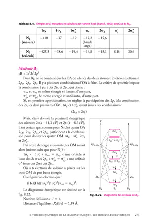 Tableau 8.4. Énergies (eV) mesurées et calculées par Hartree-Fock (Ransil, 1960) des OM de N2 .

1sN

1sg

1s∗
u

pu

2sg

N2
(mesure)

−410

−37

−19

−17,2
(bande
large)

−15,6

N2
(calculs)

−425,5

−38,6

−19,4

−14,8

−15,1

p∗
g

2s∗
u

8,16

30,6

Molécule B2
: 1s2 2s2 2p1
Pour B2 , on ne combine que les OA de valence des deux atomes : 2s et éventuellement
2px , 2py , 2pz . Il y a plusieurs combinaisons d’OA à faire. Le critère de symétrie impose
la combinaison à part des 2px et 2py , qui donne :
pux et puy de même énergie et liantes, d’une part,
p∗ et p∗ , de même énergie et antiliantes, d’autre part.
gx
gy
Si, en première approximation, on néglige la participation des 2pz à la combinaison
des 2s, les deux premières OM, 1sg et 1s∗ , seront issues des combinaisons :
u
5B

(2sA ± 2sB )
Mais, étant donnée la proximité énergétique
des niveaux 2s (à −11,3 eV) et 2p (à −8,3 eV),
il est certain que, comme pour N2 , les quatre OA
2sA , 2sB , 2pzA et 2pzB participent à la combinaison pour donner les quatre OM 1sg , 1s∗ , 2sg
u
et 2s∗ .
u
Par ordre d’énergie croissante, les OM seront
alors (même ordre que pour N2 ) :
1sg < 1s∗ < pux 5 puy < une orbitale s
u
issue des 2s et des 2pz < p∗ 5 p∗ < une orbitale
gx
gy
s∗ issue des 2s et des 2pz .
On a 6 électrons de valence à placer sur les
trois OM de plus basse énergie.
Conﬁguration électronique :

E

2σ*u
πgx* = πgy*
2px,y,zA
2σ g
πux = πuy

1σ*u
2sA

(He)(He)(1sg )2 (1s∗ )2 (pux 5 puy )2 .
u
Le diagramme énergétique est dessiné sur la
ﬁg. 8.22.
Nombre de liaisons : i 5 1.
Distance d’équilibre : R0 (B2 ) 5 1,59 Å.

2px,y,zB

BA

2sB
1σ g
B2

BB

Fig. 8.22. Diagramme des niveaux de B2 .

8. THÉORIE QUANTIQUE DE LA LIAISON CHIMIQUE 1. LES MOLÉCULES DIATOMIQUES

273

 