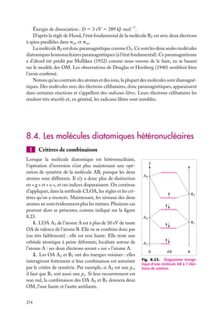 Énergie de dissociation : D 5 3 eV 5 289 kJ · mol−1 .
D’après la règle de Hund, l’état fondamental de la molécule B2 est avec deux électrons
à spins parallèles dans pux et puy .
La molécule B2 est donc paramagnétique comme O2 . Ce sont les deux seules molécules
diatomiques homonucléaires paramagnétiques (à l’état fondamental). Ce paramagnétisme
a d’abord été prédit par Mulliken (1932) comme nous venons de le faire, en se basant
sur le modèle des OM. Les observations de Douglas et Herzberg (1940) semblent bien
l’avoir conﬁrmé.
Notons qu’au contraire des atomes et des ions, la plupart des molécules sont diamagnétiques. Des molécules avec des électrons célibataires, donc paramagnétiques, apparaissent
dans certaines réactions et s’appellent des radicaux libres. Leurs électrons célibataires les
rendent très réactifs et, en général, les radicaux libres sont instables.

8.4. Les molécules diatomiques hétéronucléaires
1

Critères de combinaison

Lorsque la molécule diatomique est hétéronucléaire,
l’opération d’inversion n’est plus maintenant une opération de symétrie de la molécule AB, puisque les deux
atomes sont différents. Il n’y a donc plus de distinction
en « g » et « u », et ces indices disparaissent. On continue
d’appliquer, dans la méthode CLOA, les règles et les critères qu’on a énoncés. Maintenant, les niveaux des deux
atomes ne sont évidemment plus les mêmes. Plusieurs cas
peuvent alors se présenter, comme indiqué sur la ﬁgure
8.23.
1. L’OA A1 de l’atome A est à plus de 10 eV de toute
OA de valence de l’atome B. Elle ne se combine donc pas
(ou très faiblement) : elle est non liante. Elle reste une
orbitale atomique à peine déformée, localisée autour de
l’atome A : ses deux électrons seront « sur » l’atome A.
2. Les OA A2 et B1 ont des énergies voisines : elles
interagiront fortement si leur combinaison est autorisée
par le critère de symétrie. Par exemple, si A2 est une px ,
il faut que B1 soit aussi une px . Si leur recouvrement est
non nul, la combinaison des OA A2 et B1 donnera deux
OM, l’une liante et l’autre antiliante.
274

E
A3

B2

A2
B1

A1
A

AB

B

Fig. 8.23. Diagramme énergétique d’une molécule AB à 7 électrons de valence.

 