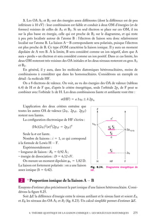 3. Les OA A3 et B2 ont des énergies assez différentes (dont la différence est de peu
inférieure à 10 eV) : leur combinaison est faible et conduit à deux OM d’énergies (et de
formes) voisines de celles de A3 et B2 . Si un seul électron se place sur ces OM, il ira
sur la plus basse en énergie, celle qui est proche de B2 sur le diagramme, et qui reste
à peu près localisée autour de l’atome B : l’électron de liaison sera donc relativement
localisé sur l’atome B. La liaison A−B correspondante sera polarisée, puisque l’électron
est plus proche de B. Ce type d’OM caractérise la liaison ionique. Il y aura un moment
dipolaire de A vers B. À la limite, B sera considéré comme un ion négatif, alors que A
aura « perdu » un électron et sera considéré comme un ion positif. Dans ce cas limite, les
deux OM resteront très voisines des OA initiales et les deux niveaux resteront en gros A3
et B2 .
En général, il y aura, dans les molécules diatomiques hétéronucléaires, moins de
combinaisons à considérer que dans les homonucléaires. Considérons un exemple en
détail : la molécule HF.
On a 8 électrons de valence. On voit, au vu des énergies des OA de valence (tableau
6.4) de H et de F que, d’après le critère énergétique, seule l’orbitale 2pz de F peut se
combiner avec l’orbitale 1s de H. Les deux combinaisons liante et antiliante vont être :
s(HF) 5 a.1sH ± b.2pzF
L’application des deux critères entraîne que
toutes les autres OA de valence (2sF , 2pxF , 2pyF )
restent non liantes.
La conﬁguration électronique de HF s’écrira :
(He)(2sF )2 (s)2 (2pxF 5 2pyF )4
Seule la s est liante.
Nombre de liaisons : i 5 1, ce qui correspond
à la formule de Lewis H − F.
Expérimentalement :
– longueur de liaison : R0 5 0,92 Å ;
– énergie de dissociation : D 5 6,12 eV.
On mesure un moment dipolaire me 5 1,82 D.
La liaison est fortement polarisée : on a une liaison
assez ionique (d 5 0,42).

2

E

σ*
1sH
2px,y,zF
σ

2sF
H
Fig. 8.24.
HF.

HF

F

Diagramme énergétique de

∗ Proportion ionique de la liaison A − B

Essayons d’estimer plus précisément la part ionique d’une liaison hétéronucléaire. Considérons la ﬁgure 8.25.
Soit DE la différence d’énergie entre le niveau antiliant et le niveau liant et soient EA
et EB les niveaux des OA A3 et B2 (ﬁg. 8.23). Un calcul simpliﬁé permet d’estimer DE.

8. THÉORIE QUANTIQUE DE LA LIAISON CHIMIQUE 1. LES MOLÉCULES DIATOMIQUES

275

 