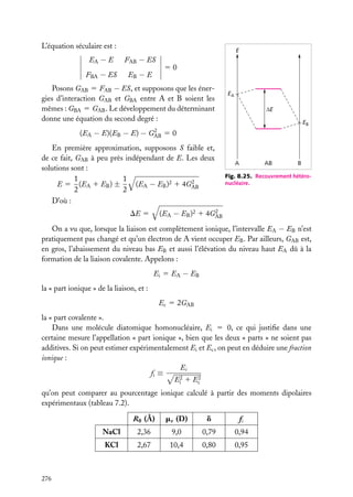 L’équation séculaire est :

E

EA − E

FAB − ES

FBA − ES

EB − E

50

Posons GAB 5 FAB − ES, et supposons que les énergies d’interaction GAB et GBA entre A et B soient les
mêmes : GBA 5 GAB . Le développement du déterminant
donne une équation du second degré :
(EA − E)(EB − E) −

2
GAB

EA
∆E
EB

50

En première approximation, supposons S faible et,
de ce fait, GAB à peu près indépendant de E. Les deux
solutions sont :
1
1
2
E 5 (EA 1 EB ) ±
(EA − EB )2 1 4GAB
2
2
D’où :

A

AB

B

Fig. 8.25. Recouvrement hétéronucléaire.

2
(EA − EB )2 1 4GAB

DE 5

On a vu que, lorsque la liaison est complètement ionique, l’intervalle EA − EB n’est
pratiquement pas changé et qu’un électron de A vient occuper EB . Par ailleurs, GAB est,
en gros, l’abaissement du niveau bas EB et aussi l’élévation du niveau haut EA dû à la
formation de la liaison covalente. Appelons :
Ei 5 EA − EB
la « part ionique » de la liaison, et :
Ec 5 2GAB
la « part covalente ».
Dans une molécule diatomique homonucléaire, Ei 5 0, ce qui justiﬁe dans une
certaine mesure l’appellation « part ionique », bien que les deux « parts » ne soient pas
additives. Si on peut estimer expérimentalement Ei et Ec , on peut en déduire une fraction
ionique :
Ei
fi ≡
2 1 E2
Ei
c
qu’on peut comparer au pourcentage ionique calculé à partir des moments dipolaires
expérimentaux (tableau 7.2).
R0 (Å)

d

fi

NaCl

2,36

9,0

0,79

0,94

KCl

276

me (D)

2,67

10,4

0,80

0,95

 