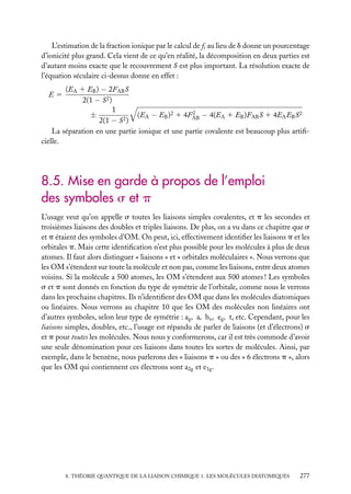 L’estimation de la fraction ionique par le calcul de fi au lieu de d donne un pourcentage
d’ionicité plus grand. Cela vient de ce qu’en réalité, la décomposition en deux parties est
d’autant moins exacte que le recouvrement S est plus important. La résolution exacte de
l’équation séculaire ci-dessus donne en effet :
(EA 1 EB ) − 2FAB S
2(1 − S2 )
1
2
±
(EA − EB )2 1 4FAB − 4(EA 1 EB )FAB S 1 4EA EB S2
2(1 − S2 )
La séparation en une partie ionique et une partie covalente est beaucoup plus artiﬁcielle.
E5

8.5. Mise en garde à propos de l’emploi
des symboles s et p
L’usage veut qu’on appelle s toutes les liaisons simples covalentes, et p les secondes et
troisièmes liaisons des doubles et triples liaisons. De plus, on a vu dans ce chapitre que s
et p étaient des symboles d’OM. On peut, ici, effectivement identiﬁer les liaisons p et les
orbitales p. Mais cette identiﬁcation n’est plus possible pour les molécules à plus de deux
atomes. Il faut alors distinguer « liaisons » et « orbitales moléculaires ». Nous verrons que
les OM s’étendent sur toute la molécule et non pas, comme les liaisons, entre deux atomes
voisins. Si la molécule a 500 atomes, les OM s’étendent aux 500 atomes ! Les symboles
s et p sont donnés en fonction du type de symétrie de l’orbitale, comme nous le verrons
dans les prochains chapitres. Ils n’identiﬁent des OM que dans les molécules diatomiques
ou linéaires. Nous verrons au chapitre 10 que les OM des molécules non linéaires ont
d’autres symboles, selon leur type de symétrie : ag , a, bu , eg , t, etc. Cependant, pour les
liaisons simples, doubles, etc., l’usage est répandu de parler de liaisons (et d’électrons) s
et p pour toutes les molécules. Nous nous y conformerons, car il est très commode d’avoir
une seule dénomination pour ces liaisons dans toutes les sortes de molécules. Ainsi, par
exemple, dans le benzène, nous parlerons des « liaisons p » ou des « 6 électrons p », alors
que les OM qui contiennent ces électrons sont a2g et e1g .

8. THÉORIE QUANTIQUE DE LA LIAISON CHIMIQUE 1. LES MOLÉCULES DIATOMIQUES

277

 
