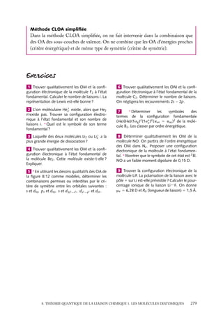 Méthode CLOA simpliﬁée

Dans la méthode CLOA simpliﬁée, on ne fait intervenir dans la combinaison que
des OA des sous-couches de valence. On ne combine que les OA d’énergies proches
(critère énergétique) et de même type de symétrie (critère de symétrie).

1 Trouver qualitativement les OM et la conﬁguration électronique de la molécule F2 à l’état
fondamental. Calculer le nombre de liaisons i. La
représentation de Lewis est-elle bonne ?

6 Trouver qualitativement les OM et la conﬁguration électronique à l’état fondamental de la
molécule C2 . Déterminer le nombre de liaisons.
On négligera les recouvrements 2s − 2p.

2 L’ion moléculaire He1 existe, alors que He2
2
n’existe pas. Trouver sa conﬁguration électronique à l’état fondamental et son nombre de
liaisons i. ∗ Quel est le symbole de son terme
fondamental ?

∗ Déterminer
7
les
symboles
des
termes de la conﬁguration fondamentale
(He)(He)(1sg )2 (1s∗ )2 (pux 5 puy )2 de la moléu
cule B2 . Les classer par ordre énergétique.

3 Laquelle des deux molécules Li2 ou Li1 a la
2
plus grande énergie de dissociation ?

8 Déterminer qualitativement les OM de la
molécule NO. On partira de l’ordre énergétique
des OM dans N2 . Proposer une conﬁguration
électronique de la molécule à l’état fondamental. ∗ Montrer que le symbole de cet état est 2 P.
NO a un faible moment dipolaire de 0,15 D.

4 Trouver qualitativement les OM et la conﬁguration électronique à l’état fondamental de
la molécule Be2 . Cette molécule existe-t-elle ?
Expliquer.
5 ∗ En utilisant les dessins qualitatifs des OA de
la ﬁgure 8.12 comme modèles, déterminer les
combinaisons permises ou interdites par le critère de symétrie entre les orbitales suivantes :
s et dxy , pz et dxy , s et d3z2 −r2 , dx2 −y2 et dyz .

9 Trouver la conﬁguration électronique de la
molécule LiF. La polarisation de la liaison avec le
pôle 1 sur Li est-elle prévisible ? Calculer le pourcentage ionique de la liaison Li−F. On donne
me 5 6,28 D et R0 (longueur de liaison) 5 1,5 Å.

8. THÉORIE QUANTIQUE DE LA LIAISON CHIMIQUE 1. LES MOLÉCULES DIATOMIQUES

279

 