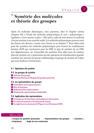 C h a p i t r e

∗ Symétrie des molécules

9

et théorie des groupes
Après les molécules diatomiques, nous passerons, dans le chapitre suivant
(chapitre 10), à l’étude des molécules polyatomiques, le mot « polyatomique »
signiﬁant « à trois atomes ou plus ». Dès qu’il y a plus de trois atomes, la molécule
n’est pas astreinte à une symétrie axiale. Les molécules polyatomiques peuvent avoir
des formes très diverses, comme nous l’avons vu au chapitre 7. Nous allons tirer
parti des symétries des molécules polyatomiques pour trouver les combinaisons
linéaires d’OA qui conviennent pour les OM, le type de symétrie de ces OM,
leur dégénérescence, etc. L’ensemble des symétries d’un objet (axes de rotation,
plans de symétrie, etc.), représentées par des opérateurs de transformation spatiale,
constitue une structure de groupe mathématique, le groupe de symétrie de l’objet,
que nous étudions ici brièvement.
9.1 Opérateurs de symétrie
9.2 Les groupes de symétrie
1 Axiomes d’un groupe
2 Notation Hermann-Mauguin des groupes ponctuels
9.3 Les représentations des groupes
1 Généralités sur les représentations
2 Base de fonctions
3 Réduction d’une représentation
4 Notation des représentations irréductibles
9.4 Applications des représentations
1 Conséquence de l’invariance du hamiltonien d’un système
2 Le critère de symétrie et les éléments de matrice
3 La règle de non-croisement de Wigner et von Neumann (1929)

Mots-clés
• Groupes de symétrie (ponctuels)
• Projecteurs

280

• Représentations des groupes

• Règle de non-croisement.

• Caractère x

 