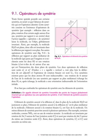 9.1. Opérateurs de symétrie
Toute forme spatiale possède une certaine
symétrie, ne serait-ce que l’absence de syméC2
trie qui est l’opération identité. Cette symétrie consiste en l’existence d’opérateurs de
symétrie (par exemple : réﬂexion dans un
O
plan, rotation d’un certain angle autour d’un
axe, symétrie par rapport à un centre) dont
l’action (appelée « opération » de symétrie)
H
H
laisse la molécule, ou l’objet, globalement
invariant. Ainsi, par exemple, la molécule
H2 O est plane, donc elle est invariante dans
la réﬂexion par rapport à son plan. Ses autres
opérateurs de symétrie sont (ﬁg. 9.1) : la
réﬂexion par rapport au plan médiateur de
Fig. 9.1. Opérateurs et éléments de symétrie
de H2 O.
la molécule (qui passe par l’oxygène et à michemin entre les deux H) et une rotation
binaire (c’est-à-dire de p) autour d’un axe
qui est l’intersection des deux plans de symétrie. Les deux opérateurs de réﬂexion
sont notés sv et sv (l’indice « v » signiﬁe « vertical », voir plus loin la déﬁnition de cet adjectif ) et l’opérateur de rotation binaire est noté C2 . Ces symétries
existent parce que les deux atomes H sont indiscernables : une rotation de p autour
de l’axe de la molécule (ou une symétrie par rapport au plan médiateur) échange les
deux H, et, après échange, la molécule a une orientation indiscernable de l’orientation
initiale.
Il ne faut pas confondre les opérateurs de symétrie avec les éléments de symétrie.
Déﬁnition : On appelle élément de symétrie l’ensemble des points de l’espace globalement
invariant par un opérateur (ou une opération) de symétrie. C’est l’élément de symétrie associé à
l’opérateur.

L’élément de symétrie associé à la réﬂexion sv dans le plan de la molécule H2 O est
justement ce plan ; l’élément de symétrie associé à la réﬂexion sv est le plan médiateur
de la molécule ; l’élément associé à la rotation binaire C2 est l’axe de la molécule. Un
même élément de symétrie peut être associé à plusieurs opérateurs. Par exemple, certaines
molécules, comme NH3 , ont un axe de rotation ternaire : la molécule est invariante par
rotation de 2p/3 autour de l’axe (rotation notée C1 ) et aussi par rotation de 4p/3 autour
3
du même axe (rotation notée C2 ). Ainsi, deux opérations de symétrie, C1 et C2 sont
3
3
3
associées au même axe.

9. ∗ SYMÉTRIE DES MOLÉCULES ET THÉORIE DES GROUPES

281

 