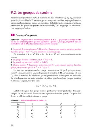 9.2. Les groupes de symétrie
Revenons aux symétries de H2 O. L’ensemble des trois opérateurs C2 , sv , sv , auquel on
ajoute l’opérateur identité E, opérateur qui ne change rien, constitue un groupe de symétrie,
au sens mathématique du terme. Les théorèmes de la théorie des groupes peuvent donc
être utilisés. Le groupe de symétrie de la molécule H2 O est un groupe à 4 opérateurs :
c’est un groupe d’ordre 4.

1

Axiomes d’un groupe

Déﬁnition : Un groupe est un ensemble d’opérateurs A, B, C, ... qui peuvent se composer entre
eux par une loi de composition que nous appellerons « produit » , mais qui, en général, n’est pas
commutative (AB ﬁ BA), et qui obéissent aux axiomes suivants :

1. Le produit de deux opérateurs A, B membres du groupe est un autre opérateur membre
du même groupe : AB 5 C, et C appartient au même groupe.
En particulier, AA 5 A2 , BB 5 B2 , AAA 5 A3 , etc., sont membres du même
groupe.
2. Le groupe contient l’identité E : EA 5 AE 5 A.
3. Le produit est associatif : (AB)C 5 A(BC).
4. Chaque membre A du groupe a un inverse, noté A−1 , qui est aussi membre du même
groupe, et qui est tel que : AA−1 5 A−1 A 5 E.
Lorsque tous les opérateurs d’un groupe commutent, on dit que le groupe est commutatif ou encore abélien. Voyons le groupe de symétrie de H2 O. Ce groupe est noté
C2v dans la notation de Schönﬂies, qui est généralement utilisée pour les molécules.
En cristallographie, une autre notation est utilisée pour les mêmes groupes (notation
Hermann-Mauguin , voir plus loin).
C2v 5 {E, C2 , sv , sv }
Le fait qu’il s’agisse d’un groupe entraîne que la composition (produit) de deux quelconques de ces opérateurs donne un autre opérateur du même groupe. On peut ainsi
dresser la table de multiplication de ce groupe :
Tableau 9.1. Table de multiplication du groupe C2v .

C2v

C2

sv

sv

E

E

C2

sv

sv

C2

C2

E

sv

sv

sv

sv

sv

E

C2

sv

282

E

sv

sv

C2

E

 