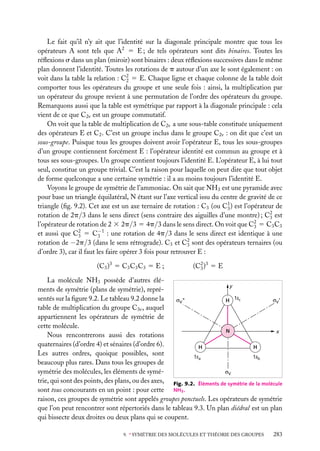 Le fait qu’il n’y ait que l’identité sur la diagonale principale montre que tous les
opérateurs A sont tels que A2 5 E ; de tels opérateurs sont dits binaires. Toutes les
réﬂexions s dans un plan (miroir) sont binaires : deux réﬂexions successives dans le même
plan donnent l’identité. Toutes les rotations de p autour d’un axe le sont également : on
voit dans la table la relation : C2 5 E. Chaque ligne et chaque colonne de la table doit
2
comporter tous les opérateurs du groupe et une seule fois : ainsi, la multiplication par
un opérateur du groupe revient à une permutation de l’ordre des opérateurs du groupe.
Remarquons aussi que la table est symétrique par rapport à la diagonale principale : cela
vient de ce que C2v est un groupe commutatif.
On voit que la table de multiplication de C2v a une sous-table constituée uniquement
des opérateurs E et C2 . C’est un groupe inclus dans le groupe C2v : on dit que c’est un
sous-groupe. Puisque tous les groupes doivent avoir l’opérateur E, tous les sous-groupes
d’un groupe contiennent forcément E : l’opérateur identité est commun au groupe et à
tous ses sous-groupes. Un groupe contient toujours l’identité E. L’opérateur E, à lui tout
seul, constitue un groupe trivial. C’est la raison pour laquelle on peut dire que tout objet
de forme quelconque a une certaine symétrie : il a au moins toujours l’identité E.
Voyons le groupe de symétrie de l’ammoniac. On sait que NH3 est une pyramide avec
pour base un triangle équilatéral, N étant sur l’axe vertical issu du centre de gravité de ce
triangle (ﬁg. 9.2). Cet axe est un axe ternaire de rotation : C3 (ou C1 ) est l’opérateur de
3
rotation de 2p/3 dans le sens direct (sens contraire des aiguilles d’une montre) ; C2 est
3
l’opérateur de rotation de 2 3 2p/3 5 4p/3 dans le sens direct. On voit que C2 5 C3 C3
3
−
et aussi que C2 5 C3 1 : une rotation de 4p/3 dans le sens direct est identique à une
3
rotation de −2p/3 (dans le sens rétrograde). C3 et C2 sont des opérateurs ternaires (ou
3
d’ordre 3), car il faut les faire opérer 3 fois pour retrouver E :
(C3 )3 5 C3 C3 C3 5 E ;

(C2 )3 5 E
3

La molécule NH3 possède d’autres éléy
ments de symétrie (plans de symétrie), représentés sur la ﬁgure 9.2. Le tableau 9.2 donne la
H 1sc
table de multiplication du groupe C3v , auquel
appartiennent les opérateurs de symétrie de
cette molécule.
N
x
Nous rencontrerons aussi des rotations
quaternaires (d’ordre 4) et sénaires (d’ordre 6).
H
H
Les autres ordres, quoique possibles, sont
1sa
1sb
beaucoup plus rares. Dans tous les groupes de
symétrie des molécules, les éléments de symétrie, qui sont des points, des plans, ou des axes, Fig. 9.2. Éléments de symétrie de la molécule
sont tous concourants en un point : pour cette NH3 .
raison, ces groupes de symétrie sont appelés groupes ponctuels. Les opérateurs de symétrie
que l’on peut rencontrer sont répertoriés dans le tableau 9.3. Un plan diédral est un plan
qui bissecte deux droites ou deux plans qui se coupent.
9. ∗ SYMÉTRIE DES MOLÉCULES ET THÉORIE DES GROUPES

283

 