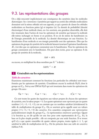 9.3. Les représentations des groupes
On a déjà rencontré implicitement une conséquence des symétries dans les molécules
diatomiques : les « inversions » (symétries par rapport au centre) des orbitales moléculaires
donnaient soit la même orbitale soit son opposée, ce qui a permis de classer les orbitales
moléculaires en fonctions paires (g) et impaires (u). La densité de probabilité (densité
électronique) d’une molécule étant, on s’en souvient, une grandeur observable, elle doit
être invariante dans l’action de tous les opérateurs de symétrie qui laissent la molécule
elle-même inchangée en forme et en position. Il en est de même du hamiltonien ou
de l’énergie potentielle de la molécule. La densité électronique est une fonction. Le
hamiltonien d’une molécule et son énergie potentielle sont des opérateurs. Dire que les
opérateurs du groupe de symétrie de la molécule laissent invariant l’opérateur hamiltonien
H, c’est dire que ces opérateurs commutent avec le hamiltonien. Tous les opérateurs du
groupe commutent avec le hamiltonien. On peut alors écrire, pour un opérateur A du
groupe de symétrie de la molécule,
AH 5 HA
ou encore, en multipliant les deux membres par A−1 à droite :
AHA−1 5 H

1

Généralités sur les représentations

Table des caractères
Examinons maintenant comment les fonctions (en particulier les orbitales) sont transformées par les opérateurs de symétrie. Considérons encore la molécule H2 O, dont le
groupe est C2v . Soit w une OM de H2 O qui soit invariante dans toutes les opérations du
groupe. On aura :
Ew 5 1w ;

C2 w 5 1w ;

sv w 5 1w ;

sv w 5 1w

Ce sont toutes les quatre des équations aux valeurs propres de chacun des opérateurs
de symétrie, avec la valeur propre 11. Les quatre opérateurs sont représentés par ces quatre
nombres (11, 11, 11, 11), car on constate que ces nombres satisfont (trivialement) la
table de multiplication du groupe C2v . On se souvient qu’on appelle aussi ces valeurs
propres (11, 11, 11, 11) des caractères. Ces caractères composent une représentation
particulièrement simple du groupe C2v : la représentation totalement symétrique. Quant
à la fonction w, on dit qu’elle est une base pour cette représentation de C2v . Ici, la
base est la plus simple possible : elle est composée par une seule fonction. Il se trouve
qu’il n’y a que quatre ensembles de quatre valeurs propres, toutes égales à ± 1, qui
satisfont la table de multiplication de C2v . On les présente dans une table des caractères
(tableau 9.4).
9. ∗ SYMÉTRIE DES MOLÉCULES ET THÉORIE DES GROUPES

287

 