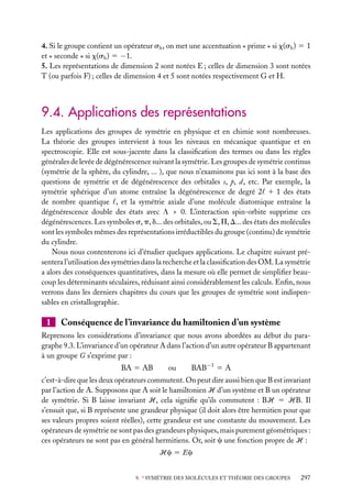 4. Si le groupe contient un opérateur sh , on met une accentuation « prime » si x(sh ) 5 1
et « seconde » si x(sh ) 5 −1.
5. Les représentations de dimension 2 sont notées E ; celles de dimension 3 sont notées
T (ou parfois F) ; celles de dimension 4 et 5 sont notées respectivement G et H.

9.4. Applications des représentations
Les applications des groupes de symétrie en physique et en chimie sont nombreuses.
La théorie des groupes intervient à tous les niveaux en mécanique quantique et en
spectroscopie. Elle est sous-jacente dans la classiﬁcation des termes ou dans les règles
générales de levée de dégénérescence suivant la symétrie. Les groupes de symétrie continus
(symétrie de la sphère, du cylindre, ... ), que nous n’examinons pas ici sont à la base des
questions de symétrie et de dégénérescence des orbitales s, p, d, etc. Par exemple, la
symétrie sphérique d’un atome entraîne la dégénérescence de degré 2 1 1 des états
de nombre quantique , et la symétrie axiale d’une molécule diatomique entraîne la
dégénérescence double des états avec L > 0. L’interaction spin-orbite supprime ces
dégénérescences. Les symboles s, p, d... des orbitales, ou S, P, D... des états des molécules
sont les symboles mêmes des représentations irréductibles du groupe (continu) de symétrie
du cylindre.
Nous nous contenterons ici d’étudier quelques applications. Le chapitre suivant présentera l’utilisation des symétries dans la recherche et la classiﬁcation des OM. La symétrie
a alors des conséquences quantitatives, dans la mesure où elle permet de simpliﬁer beaucoup les déterminants séculaires, réduisant ainsi considérablement les calculs. Enﬁn, nous
verrons dans les derniers chapitres du cours que les groupes de symétrie sont indispensables en cristallographie.

1

Conséquence de l’invariance du hamiltonien d’un système

Reprenons les considérations d’invariance que nous avons abordées au début du paragraphe 9.3. L’invariance d’un opérateur A dans l’action d’un autre opérateur B appartenant
à un groupe G s’exprime par :
BA 5 AB

ou

BAB−1 5 A

c’est-à-dire que les deux opérateurs commutent. On peut dire aussi bien que B est invariant
par l’action de A. Supposons que A soit le hamiltonien H d’un système et B un opérateur
de symétrie. Si B laisse invariant H, cela signiﬁe qu’ils commutent : BH 5 HB. Il
s’ensuit que, si B représente une grandeur physique (il doit alors être hermitien pour que
ses valeurs propres soient réelles), cette grandeur est une constante du mouvement. Les
opérateurs de symétrie ne sont pas des grandeurs physiques, mais purement géométriques :
ces opérateurs ne sont pas en général hermitiens. Or, soit c une fonction propre de H :
Hc 5 Ec
9. ∗ SYMÉTRIE DES MOLÉCULES ET THÉORIE DES GROUPES

297

 