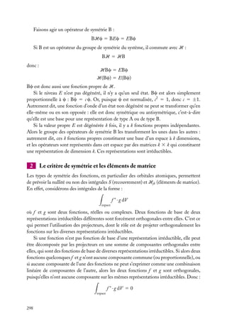 Faisons agir un opérateur de symétrie B :
BHc 5 BEc 5 EBc
Si B est un opérateur du groupe de symétrie du système, il commute avec H :
BH 5 HB
donc :

HBc 5 EBc
H(Bc) 5 E(Bc)

Bc est donc aussi une fonction propre de H.
Si le niveau E n’est pas dégénéré, il n’y a qu’un seul état. Bc est alors simplement
proportionnelle à c : Bc 5 c c. Or, puisque c est normalisée, c2 5 1, donc c 5 ±1.
Autrement dit, une fonction d’onde d’un état non dégénéré ne peut se transformer qu’en
elle-même ou en son opposée : elle est donc symétrique ou antisymétrique, c’est-à-dire
qu’elle est une base pour une représentation de type A ou de type B.
Si la valeur propre E est dégénérée k fois, il y a k fonctions propres indépendantes.
Alors le groupe des opérateurs de symétrie B les transforment les unes dans les autres :
autrement dit, ces k fonctions propres constituent une base d’un espace à k dimensions,
et les opérateurs sont représentés dans cet espace par des matrices k 3 k qui constituent
une représentation de dimension k. Ces représentations sont irréductibles.

2

Le critère de symétrie et les éléments de matrice

Les types de symétrie des fonctions, en particulier des orbitales atomiques, permettent
de prévoir la nullité ou non des intégrales S (recouvrement) et Hjk (éléments de matrice).
En effet, considérons des intégrales de la forme :
f ∗ · g dV
espace

où f et g sont deux fonctions, réelles ou complexes. Deux fonctions de base de deux
représentations irréductibles différentes sont forcément orthogonales entre elles. C’est ce
qui permet l’utilisation des projecteurs, dont le rôle est de projeter orthogonalement les
fonctions sur les diverses représentations irréductibles.
Si une fonction n’est pas fonction de base d’une représentation irréductible, elle peut
être décomposée par les projecteurs en une somme de composantes orthogonales entre
elles, qui sont des fonctions de base de diverses représentations irréductibles. Si alors deux
fonctions quelconques f et g n’ont aucune composante commune (ou proportionnelle), ou
si aucune composante de l’une des fonctions ne peut s’exprimer comme une combinaison
linéaire de composantes de l’autre, alors les deux fonctions f et g sont orthogonales,
puisqu’elles n’ont aucune composante sur les mêmes représentations irréductibles. Donc :
f ∗ · g dV 5 0
espace

298

 