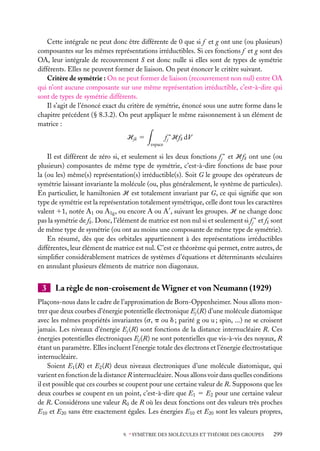 Cette intégrale ne peut donc être différente de 0 que si f et g ont une (ou plusieurs)
composantes sur les mêmes représentations irréductibles. Si ces fonctions f et g sont des
OA, leur intégrale de recouvrement S est donc nulle si elles sont de types de symétrie
différents. Elles ne peuvent former de liaison. On peut énoncer le critère suivant.
Critère de symétrie : On ne peut former de liaison (recouvrement non nul) entre OA
qui n’ont aucune composante sur une même représentation irréductible, c’est-à-dire qui
sont de types de symétrie différents.
Il s’agit de l’énoncé exact du critère de symétrie, énoncé sous une autre forme dans le
chapitre précédent (§ 8.3.2). On peut appliquer le même raisonnement à un élément de
matrice :
Hjk 5
espace

fj ∗ Hfk dV

Il est différent de zéro si, et seulement si les deux fonctions fj ∗ et Hfk ont une (ou
plusieurs) composantes de même type de symétrie, c’est-à-dire fonctions de base pour
la (ou les) même(s) représentation(s) irréductible(s). Soit G le groupe des opérateurs de
symétrie laissant invariante la molécule (ou, plus généralement, le système de particules).
En particulier, le hamiltonien H est totalement invariant par G, ce qui signiﬁe que son
type de symétrie est la représentation totalement symétrique, celle dont tous les caractères
valent 11, notée A1 ou A1g , ou encore A ou A , suivant les groupes. H ne change donc
pas la symétrie de fk . Donc, l’élément de matrice est non nul si et seulement si fj ∗ et fk sont
de même type de symétrie (ou ont au moins une composante de même type de symétrie).
En résumé, dès que des orbitales appartiennent à des représentations irréductibles
différentes, leur élément de matrice est nul. C’est ce théorème qui permet, entre autres, de
simpliﬁer considérablement matrices de systèmes d’équations et déterminants séculaires
en annulant plusieurs éléments de matrice non diagonaux.

3

La règle de non-croisement de Wigner et von Neumann (1929)

Plaçons-nous dans le cadre de l’approximation de Born-Oppenheimer. Nous allons montrer que deux courbes d’énergie potentielle électronique Ej (R) d’une molécule diatomique
avec les mêmes propriétés invariantes (s, p ou d ; parité g ou u ; spin, ...) ne se croisent
jamais. Les niveaux d’énergie Ej (R) sont fonctions de la distance internucléaire R. Ces
énergies potentielles électroniques Ej (R) ne sont potentielles que vis-à-vis des noyaux, R
étant un paramètre. Elles incluent l’énergie totale des électrons et l’énergie électrostatique
internucléaire.
Soient E1 (R) et E2 (R) deux niveaux électroniques d’une molécule diatomique, qui
varient en fonction de la distance R internucléaire. Nous allons voir dans quelles conditions
il est possible que ces courbes se coupent pour une certaine valeur de R. Supposons que les
deux courbes se coupent en un point, c’est-à-dire que E1 5 E2 pour une certaine valeur
de R. Considérons une valeur R0 de R où les deux fonctions ont des valeurs très proches
E10 et E20 sans être exactement égales. Les énergies E10 et E20 sont les valeurs propres,
9. ∗ SYMÉTRIE DES MOLÉCULES ET THÉORIE DES GROUPES

299

 