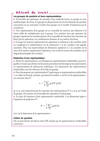Les groupes de symétrie et leurs représentations

L’ensemble des opérateurs de symétrie d’une molécule forme un groupe au sens
mathématique du terme. Ce groupe est dit ponctuel car tous les éléments de symétrie
concourent en un seul point. L’ordre d’un groupe est le nombre d’opérateurs qui le
constituent.
Une représentation d’un groupe est un ensemble de matrices qui obéissent à la
même table de multiplication que le groupe. Ces matrices (une par opérateur du
groupe) expriment les transformations d’un ensemble de fonctions (les fonctions de
base) par les opérateurs, en combinaisons linéaires de ces mêmes fonctions.
Lorsque les matrices représentant les opérateurs se réduisent à des nombres (réels
ou complexes), la représentation est de dimension 1 et les nombres sont appelés
caractères. Pour une représentation de dimension supérieure à 1, le caractère est la
trace de la matrice représentant l’opérateur, c’est-à-dire la somme des nombres sur la
diagonale principale de la matrice.
Réduction d’une représentation

Parmi les représentations, on distingue les représentations irréductibles, pour lesquelles il n’existe pas de base de fonctions permettant de décomposer la représentation
en représentations de dimensions inférieures. Les dimensions des représentations
irréductibles sont des diviseurs de l’ordre du groupe.
Pour décomposer une représentation G quelconque en représentations irréductibles
i, on utilise la formule suivante, qui donne le nombre ni de fois où la représentation i
est contenue dans G :
ni 5

1
g

xG (O)∗ xi (O)
O

xG et xi sont respectivement les caractères des représentations G et i, et g est l’ordre
du groupe. On somme sur l’ensemble des opérateurs O du groupe.
La base de fonctions d’une représentation irréductible i est déterminée grâce à
l’opérateur de projection Pi :
Pi 5

li
g

xi (O)∗ O
O

où li est la dimension de la représentation i.
Critère de symétrie

On ne peut former de liaison entre OA n’ayant pas de représentations irréductibles
communes.

302

 