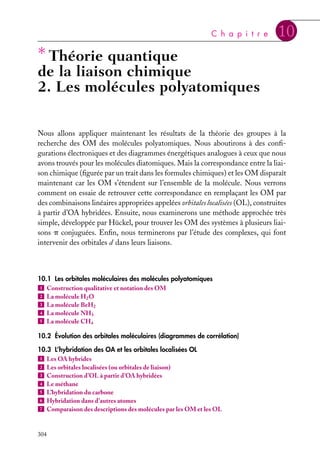 C h a p i t r e

∗ Théorie quantique

10

de la liaison chimique
2. Les molécules polyatomiques
Nous allons appliquer maintenant les résultats de la théorie des groupes à la
recherche des OM des molécules polyatomiques. Nous aboutirons à des conﬁgurations électroniques et des diagrammes énergétiques analogues à ceux que nous
avons trouvés pour les molécules diatomiques. Mais la correspondance entre la liaison chimique (ﬁgurée par un trait dans les formules chimiques) et les OM disparaît
maintenant car les OM s’étendent sur l’ensemble de la molécule. Nous verrons
comment on essaie de retrouver cette correspondance en remplaçant les OM par
des combinaisons linéaires appropriées appelées orbitales localisées (OL), construites
à partir d’OA hybridées. Ensuite, nous examinerons une méthode approchée très
simple, développée par Hückel, pour trouver les OM des systèmes à plusieurs liaisons p conjuguées. Enﬁn, nous terminerons par l’étude des complexes, qui font
intervenir des orbitales d dans leurs liaisons.

10.1 Les orbitales moléculaires des molécules polyatomiques
1 Construction qualitative et notation des OM
2 La molécule H2 O
3 La molécule BeH2
4 La molécule NH3
5 La molécule CH4
10.2 Évolution des orbitales moléculaires (diagrammes de corrélation)
10.3 L’hybridation des OA et les orbitales localisées OL
1 Les OA hybrides
2 Les orbitales localisées (ou orbitales de liaison)
3 Construction d’OL à partir d’OA hybridées
4 Le méthane
5 L’hybridation du carbone
6 Hybridation dans d’autres atomes
7 Comparaison des descriptions des molécules par les OM et les OL

304

 