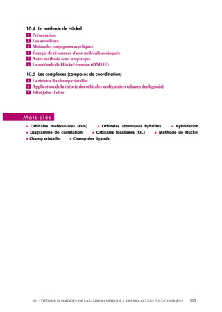 10.4 La méthode de Hückel
1 Présentation
2 Les annulènes
3 Molécules conjuguées acycliques
4 Énergie de résonance d’une molécule conjuguée
5 Autre méthode semi-empirique
6 La méthode de Hückel étendue (OMHE)
10.5 Les complexes (composés de coordination)
1 La théorie du champ cristallin
2 Application de la théorie des orbitales moléculaires (champ des ligands)
3 Effet Jahn-Teller

Mots-clés
• Orbitales moléculaires (OM)
• Diagramme de corrélation
• Champ cristallin

• Orbitales atomiques hybrides
• Orbitales localisées (OL)

• Hybridation

• Méthode de Hückel

• Champ des ligands

10. ∗ THÉORIE QUANTIQUE DE LA LIAISON CHIMIQUE 2. LES MOLÉCULES POLYATOMIQUES

305

 