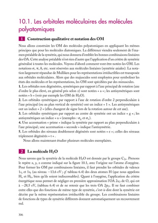 10.1. Les orbitales moléculaires des molécules
polyatomiques
1

Construction qualitative et notation des OM

Nous allons construire les OM des molécules polyatomiques en appliquant les mêmes
principes que pour les molécules diatomiques. La différence viendra seulement de l’examen préalable de la symétrie, qui nous donnera d’emblée les bonnes combinaisons linéaires
des OA. Cette analyse préalable n’est rien d’autre que l’application d’un critère de symétrie
généralisé à toutes les molécules. Voyons d’abord comment vont être notées les OM. Les
notations s, p, d, etc. sont réservées aux molécules linéaires (symétrie axiales). La notation largement répandue de Mulliken pour les représentations irréductibles est transposée
aux orbitales moléculaires. Alors que des majuscules sont employées pour symboliser les
états des molécules et les représentations, les OM sont spéciﬁées par des minuscules.
1. Les orbitales non dégénérées, symétriques par rapport à l’axe principal de rotation (axe
d’ordre le plus élevé, en général pris selon z) sont notées « a » ; les antisymétriques sont
notées « b » (voir par exemple les OM de H2 O).
2. Les orbitales symétriques par rapport à l’axe de rotation d’ordre 2 perpendiculaire à
l’axe principal (ou au plan vertical de symétrie) ont un indice « 1 ». Les antisymétriques
ont un indice « 2 » (elles changent de signe lors de la rotation autour de cet axe).
3. Les orbitales symétriques par rapport au centre de symétrie ont un indice « g » ; les
antisymétriques un indice « u » (exemples : sg et su ).
4. Une accentuation « prime » indique la symétrie par rapport au plan perpendiculaire à
l’axe principal ; une accentuation « seconde » indique l’antisymétrie.
5. Les orbitales des niveaux doublement dégénérés sont notées « e » ; celles des niveaux
triplement dégénérés « t » .
Nous allons maintenant étudier plusieurs molécules exemplaires.

2

La molécule H2 O

Nous savons que la symétrie de la molécule H2 O est donnée par le groupe C2v . Prenons
le repère x, y, z comme indiqué sur la ﬁgure 10.1, avec l’origine sur l’atome d’oxygène.
Pour former les OM par combinaisons linéaires, il faut prendre les orbitales de valence
1sa et 1sb (au niveau −13,6 eV ; cf. tableau 6.4) des deux atomes H (que nous appelons
Ha et Hb , bien qu’ils soient indiscernables). Quant à l’oxygène, l’application du critère
énergétique nous permet de négliger en première approximation l’OA 2sO de O, qui est
à −28,5 eV, (tableau 6.4) et de ne retenir que les trois OA 2pO . Il ne faut combiner
entre elles que des fonctions de même type de symétrie, c’est-à-dire dont la symétrie est
décrite par la même représentation irréductible du groupe. Les combinaisons linéaires
de fonctions de types de symétrie différents donnent automatiquement un recouvrement
nul.
306

 