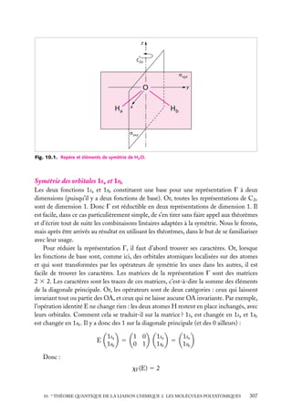 z

C2z
vyz

O
Ha

y

x

Hb

vxz

Fig. 10.1. Repère et éléments de symétrie de H2 O.

Symétrie des orbitales 1sa et 1sb
Les deux fonctions 1sa et 1sb constituent une base pour une représentation G à deux
dimensions (puisqu’il y a deux fonctions de base). Or, toutes les représentations de C2v
sont de dimension 1. Donc G est réductible en deux représentations de dimension 1. Il
est facile, dans ce cas particulièrement simple, de s’en tirer sans faire appel aux théorèmes
et d’écrire tout de suite les combinaisons linéaires adaptées à la symétrie. Nous le ferons,
mais après être arrivés au résultat en utilisant les théorèmes, dans le but de se familiariser
avec leur usage.
Pour réduire la représentation G, il faut d’abord trouver ses caractères. Or, lorsque
les fonctions de base sont, comme ici, des orbitales atomiques localisées sur des atomes
et qui sont transformées par les opérateurs de symétrie les unes dans les autres, il est
facile de trouver les caractères. Les matrices de la représentation G sont des matrices
2 3 2. Les caractères sont les traces de ces matrices, c’est-à-dire la somme des éléments
de la diagonale principale. Or, les opérateurs sont de deux catégories : ceux qui laissent
invariant tout ou partie des OA, et ceux qui ne laisse aucune OA invariante. Par exemple,
l’opération identité E ne change rien : les deux atomes H restent en place inchangés, avec
leurs orbitales. Comment cela se traduit-il sur la matrice ? 1sa est changée en 1sa et 1sb
est changée en 1sb . Il y a donc des 1 sur la diagonale principale (et des 0 ailleurs) :
E

1sa
1sb

5

1 0
0 1

1sa
1sb

5

1sa
1sb

Donc :
xG (E) 5 2

10. ∗ THÉORIE QUANTIQUE DE LA LIAISON CHIMIQUE 2. LES MOLÉCULES POLYATOMIQUES

307

 