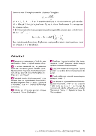 dans des états d’énergie quantiﬁés (niveaux d’énergie) :
RZ 2
n2
où n 5 1, 2, 3, ... ; Z est le numéro atomique et R une constante qu’il calcule :
R 5 13,6 eV. L’énergie la plus basse, E1 , est le niveau fondamental. Les autres sont
les niveaux excités.
Il retrouve alors les raies des spectres des hydrogénoïdes (atomes à un seul électron :
H, He1 , Li21 , ...) :
1
1
− 2
hn 5 Eni − Enf 5 RZ 2
2
ni
nf
En 5 −

Les émissions et absorptions de photons correspondent ainsi à des transitions entre
les niveaux ni et nf des atomes.

1 Calculer en nm les longueurs d’onde des raies
extrêmes (n 5 3 et n 5 ∞) de la série de Balmer.
2 Le travail d’extraction We du potassium
solide est 2 eV, celui du platine solide est 6,3 eV.
Quelles sont les fréquences minimales des rayonnements qui peuvent donner l’effet photoélectrique avec ces métaux ?
3 Calculer le nombre de photons par m2 et par
seconde dans un rayonnement monochromatique de longueur d’onde l 5 5 000 Å (jaune) et
d’intensité 0,1 watt · m−2 (intensité d’une lampe
de bureau).
4 Calculer en eV les cinq premiers niveaux
d’énergie de l’atome d’hydrogène.

5 Quelle est l’énergie (en eV) de l’état fondamental de l’ion Be31 ? Peut-on calculer l’énergie
de l’état fondamental de l’atome Be ?
6 Calculer le nombre d’ondes (en cm−1 ) de la
première raie et de la dernière raie de la série de
Lyman.
7 Quelle est l’énergie minimale nécessaire pour
ioniser un ion He1 ?
8 On envoie un rayonnement monochromatique de fréquence 9,12 · 1014 s−1 sur un atome
H déjà excité au niveau n 5 2. L’énergie du
rayonnement est-elle sufﬁsante pour arracher
l’électron de l’atome H ? Calculer la vitesse de
l’électron éjecté.

1. LA THÉORIE ATOMIQUE AVANT LA MÉCANIQUE QUANTIQUE

31

 