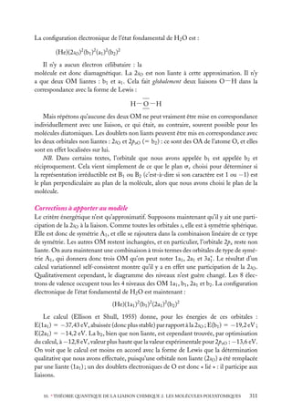 La conﬁguration électronique de l’état fondamental de H2 O est :
(He)(2sO )2 (b1 )2 (a1 )2 (b2 )2
Il n’y a aucun électron célibataire : la
molécule est donc diamagnétique. La 2sO est non liante à cette approximation. Il n’y
a que deux OM liantes : b1 et a1 . Cela fait globalement deux liaisons O−H dans la
correspondance avec la forme de Lewis :
H − O −H
Mais répétons qu’aucune des deux OM ne peut vraiment être mise en correspondance
individuellement avec une liaison, ce qui était, au contraire, souvent possible pour les
molécules diatomiques. Les doublets non liants peuvent être mis en correspondance avec
les deux orbitales non liantes : 2sO et 2pxO (5 b2 ) : ce sont des OA de l’atome O, et elles
sont en effet localisées sur lui.
NB. Dans certains textes, l’orbitale que nous avons appelée b1 est appelée b2 et
réciproquement. Cela vient simplement de ce que le plan sv choisi pour déterminer si
la représentation irréductible est B1 ou B2 (c’est-à-dire si son caractère est 1 ou −1) est
le plan perpendiculaire au plan de la molécule, alors que nous avons choisi le plan de la
molécule.

Corrections à apporter au modèle
Le critère énergétique n’est qu’approximatif. Supposons maintenant qu’il y ait une participation de la 2sO à la liaison. Comme toutes les orbitales s, elle est à symétrie sphérique.
Elle est donc de symétrie A1 , et elle se rajoutera dans la combinaison linéaire de ce type
de symétrie. Les autres OM restent inchangées, et en particulier, l’orbitale 2px reste non
liante. On aura maintenant une combinaison à trois termes des orbitales de type de symétrie A1 , qui donnera donc trois OM qu’on peut noter 1a1 , 2a1 et 3a∗ . Le résultat d’un
1
calcul variationnel self-consistent montre qu’il y a en effet une participation de la 2sO .
Qualitativement cependant, le diagramme des niveaux n’est guère changé. Les 8 électrons de valence occupent tous les 4 niveaux des OM 1a1 , b1 , 2a1 et b2 . La conﬁguration
électronique de l’état fondamental de H2 O est maintenant :
(He)(1a1 )2 (b1 )2 (2a1 )2 (b2 )2
Le calcul (Ellison et Shull, 1955) donne, pour les énergies de ces orbitales :
E(1a1 ) 5 −37,43 eV, abaissée (donc plus stable) par rapport à la 2sO ; E(b1 ) 5 −19,2 eV ;
E(2a1 ) 5 −14,2 eV. La b2 , bien que non liante, est cependant trouvée, par optimisation
du calcul, à −12,8 eV, valeur plus haute que la valeur expérimentale pour 2pxO : −13,6 eV.
On voit que le calcul est moins en accord avec la forme de Lewis que la détermination
qualitative que nous avons effectuée, puisqu’une orbitale non liante (2sO ) a été remplacée
par une liante (1a1 ) ; un des doublets électroniques de O est donc « lié » : il participe aux
liaisons.
10. ∗ THÉORIE QUANTIQUE DE LA LIAISON CHIMIQUE 2. LES MOLÉCULES POLYATOMIQUES

311

 