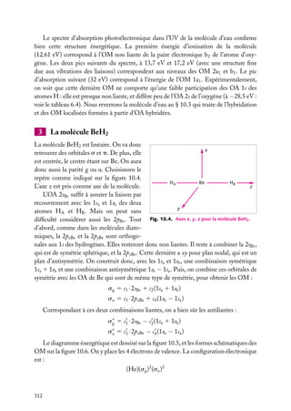 Le spectre d’absorption photoélectronique dans l’UV de la molécule d’eau conﬁrme
bien cette structure énergétique. La première énergie d’ionisation de la molécule
(12,61 eV) correspond à l’OM non liante de la paire électronique b2 de l’atome d’oxygène. Les deux pics suivants du spectre, à 13,7 eV et 17,2 eV (avec une structure ﬁne
due aux vibrations des liaisons) correspondent aux niveaux des OM 2a1 et b1 . Le pic
d’absorption suivant (32 eV) correspond à l’énergie de l’OM 1a1 . Expérimentalement,
on voit que cette dernière OM ne comporte qu’une faible participation des OA 1s des
atomes H : elle est presque non liante, et diffère peu de l’OA 2s de l’oxygène (à −28,5 eV :
voir le tableau 6.4). Nous reverrons la molécule d’eau au § 10.3 qui traite de l’hybridation
et des OM localisées formées à partir d’OA hybridées.

3

La molécule BeH2

La molécule BeH2 est linéaire. On va donc
x
retrouver des orbitales s et p. De plus, elle
est centrée, le centre étant sur Be. On aura
donc aussi la parité g ou u. Choisissons le
repère comme indiqué sur la ﬁgure 10.4.
HA
Be
HB
L’axe z est pris comme axe de la molécule.
z
L’OA 2sBe sufﬁt à assurer la liaison par
recouvrement avec les 1sa et 1sb des deux
y
atomes HA et HB . Mais on peut sans
difﬁculté considérer aussi les 2pBe . Tout Fig. 10.4. Axes x, y, z pour la molécule BeH2 .
d’abord, comme dans les molécules diatomiques, la 2pxBe et la 2pyBe sont orthogonales aux 1s des hydrogènes. Elles resteront donc non liantes. Il reste à combiner la 2sBe ,
qui est de symétrie sphérique, et la 2pzBe . Cette dernière a xy pour plan nodal, qui est un
plan d’antisymétrie. On construit donc, avec les 1sa et 1sb , une combinaison symétrique
1sa 1 1sb et une combinaison antisymétrique 1sb − 1sa . Puis, on combine ces orbitales de
symétrie avec les OA de Be qui sont de même type de symétrie, pour obtenir les OM :
sg 5 c1 · 2sBe 1 c2 (1sa 1 1sb )
su 5 c3 · 2pzBe 1 c4 (1sb − 1sa )
Correspondant à ces deux combinaisons liantes, on a bien sûr les antiliantes :
s∗ 5 c1 · 2sBe − c2 (1sa 1 1sb )
g
s∗ 5 c3 · 2pzBe − c4 (1sb − 1sa )
u
Le diagramme énergétique est dessiné sur la ﬁgure 10.5, et les formes schématiques des
OM sur la ﬁgure 10.6. On y place les 4 électrons de valence. La conﬁguration électronique
est :
(He)(sg )2 (su )2

312

 