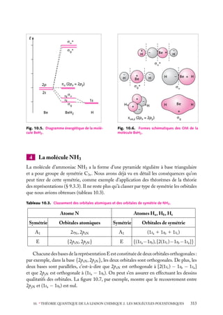 E
u*
g*

+
H

–

Be +

–
H

u*

–
H
2p

–
H

+
Be

πu (2px = 2py)

H

g*

– Be + H
u

2s
u

+

1s
H

g

Be

BeH2

+

H

–
H

H

–

4

H

+

πux,y (2px = 2py )
Fig. 10.5. Diagramme énergétique de la molécule BeH2 .

Be

g

Fig. 10.6. Formes schématiques des OM de la
molécule BeH2 .

La molécule NH3

La molécule d’ammoniac NH3 a la forme d’une pyramide régulière à base triangulaire
et a pour groupe de symétrie C3v . Nous avons déjà vu en détail les conséquences qu’on
peut tirer de cette symétrie, comme exemple d’application des théorèmes de la théorie
des représentations (§ 9.3.3). Il ne reste plus qu’à classer par type de symétrie les orbitales
que nous avions obtenues (tableau 10.3).
Tableau 10.3. Classement des orbitales atomiques et des orbitales de symétrie de NH3 .

Atome N

Atomes Ha , Hb , Hc

Symétrie

Orbitales atomiques

Symétrie

Orbitales de symétrie

A1

2sN , 2pzN

A1

(1sa 1 1sb 1 1sc )

E

{2pxN , 2pyN }

E

{(1sa − 1sb ), [2(1sc ) − 1sb − 1sa ]}

Chacune des bases de la représentation E est constituée de deux orbitales orthogonales :
par exemple, dans la base {2pxN , 2pyN }, les deux orbitales sont orthogonales. De plus, les
deux bases sont parallèles, c’est-à-dire que 2pxN est orthogonale à [2(1sc ) − 1sb − 1sa ]
et que 2pyN est orthogonale à (1sa − 1sb ). On peut s’en assurer en effectuant les dessins
qualitatifs des orbitales. La ﬁgure 10.7, par exemple, montre que le recouvrement entre
2pyN et (1sa − 1sb ) est nul.
10. ∗ THÉORIE QUANTIQUE DE LA LIAISON CHIMIQUE 2. LES MOLÉCULES POLYATOMIQUES

313

 