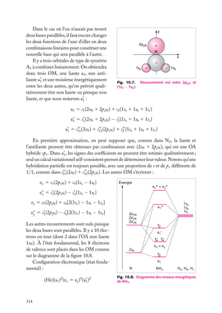 Dans le cas où l’on n’aurait pas trouvé
deux bases parallèles, il faut encore changer
les deux fonctions de l’une d’elles en deux
combinaisons linéaires pour constituer une
nouvelle base qui sera parallèle à l’autre.
Il y a trois orbitales de type de symétrie
A1 à combiner linéairement. On obtiendra
donc trois OM, une liante a1 , une antiliante a∗ et une troisième énergétiquement
1
entre les deux autres, qu’on prévoit qualitativement être non liante ou presque non
liante, et que nous noterons a1 :

y
2pyN

+
N
x
–

1sa

Fig. 10.7.
(1sa − 1sb ).

+

–

1sb

Recouvrement nul entre 2pyN et

a1 5 c1 (2sN 1 2pzN ) 1 c2 (1sa 1 1sb 1 1sc )
a∗ 5 c1 (2sN 1 2pzN ) − c2 (1sa 1 1sb 1 1sc )
1
a1 5 c11 (2sN ) 1 c12 (2pzN ) 1 c2 (1sa 1 1sb 1 1sc )
En première approximation, on peut supposer que, comme dans N2 , la liante et
l’antiliante peuvent être obtenues par combinaison avec (2sN 1 2pzN ), qui est une OA
hybride spz . Dans a1 , les signes des coefﬁcients ne peuvent être estimés qualitativement ;
seul un calcul variationnel self-consistent permet de déterminer leur valeur. Notons qu’une
hybridation partielle est toujours possible, avec une proportion de s et de pz différente de
1/1, comme dans c11 (2sN ) 1 c12 (2pzN ). Les autres OM s’écrivent :
ex 5 c3 (2pxN ) 1 c4 (1sa − 1sb )
e∗
x

Énergie
ex* = ey*

5 c3 (2pxN ) − c4 (1sa − 1sb )

ey 5 c5 (2pyN ) 1 c6 [2(1sc ) − 1sb − 1sa ]
e∗ 5 c5 (2pyN ) − c6 [2(1sc ) − 1sb − 1sa ]
y
Les autres recouvrements sont nuls puisque
les deux bases sont parallèles. Il y a 10 électrons en tout (dont 2 dans l’OA non liante
1sN ). À l’état fondamental, les 8 électrons
de valence sont placés dans les OM comme
sur le diagramme de la ﬁgure 10.8.
Conﬁguration électronique (état fondamental) :
(He)(a1 )2 (ex 5 ey )4 (a1 )2

314

a1*
2pxN
2pyN
2pzN

1sa
1sb
1sc

a1'

2sN

ex = ey

a1
N

NH3

Ha, Hb, Hc

Fig. 10.8. Diagramme des niveaux énergétiques
de NH3 .

 
