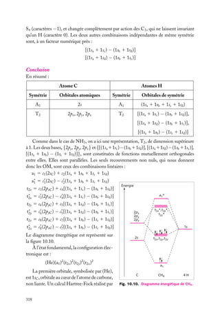 S4 (caractères −1), et changée complètement par action des C3 , qui ne laissent invariant
qu’un H (caractère 0). Les deux autres combinaisons indépendantes de même symétrie
sont, à un facteur numérique près :
[(1sa 1 1sc ) − (1sb 1 1sd )]
[(1sa 1 1sd ) − (1sb 1 1sc )]

Conclusion
En résumé :
Atome C

Atomes H

Symétrie

Orbitales atomiques

Symétrie

Orbitales de symétrie

A1

2s

A1

(1sa 1 1sb 1 1sc 1 1sd )

T2

2px , 2py , 2pz

T2

[(1sa 1 1sc ) − (1sb 1 1sd )],
[(1sa 1 1sd ) − (1sb 1 1sc )],
[(1sa 1 1sb ) − (1sc 1 1sd )]

Comme dans le cas de NH3 , on a ici une représentation, T2 , de dimension supérieure
à 1. Les deux bases, {2px , 2py , 2pz } et {[(1sa 11sc ) − (1sb 11sd )], [(1sa 11sd ) − (1sb 11sc )],
[(1sa 1 1sb ) − (1sc 1 1sd )]}, sont constituées de fonctions mutuellement orthogonales
entre elles. Elles sont parallèles. Les seuls recouvrements non nuls, qui nous donnent
donc les OM, sont ceux des combinaisons linéaires :
a1 5 c1 (2sC ) 1 c2 (1sa 1 1sb 1 1sc 1 1sd )
a∗ 5 c1 (2sC ) − c2 (1sa 1 1sb 1 1sc 1 1sd )
1
t2x 5 c3 (2pxC ) 1 c4 [(1sa 1 1sc ) − (1sb 1 1sd )]

Énergie

t∗ 5 c3 (2pxC ) − c4 [(1sa 1 1sc ) − (1sb 1 1sd )]
2x

a1*

t2y 5 c6 (2pyC ) 1 c5 [(1sa 1 1sd ) − (1sb 1 1sc )]
t∗ 5 c6 (2pyC ) − c5 [(1sa 1 1sd ) − (1sb 1 1sc )]
2y
t2z 5 c8 (2pzC ) 1 c7 [(1sa 1 1sb ) − (1sc 1 1sd )]

2px
2py
2pz

t2x*,t2y*,
t2z*

t∗ 5 c8 (2pzC ) − c7 [(1sa 1 1sb ) − (1sc 1 1sd )]
2z
Le diagramme énergétique est représenté sur
la ﬁgure 10.10.
À l’état fondamental, la conﬁguration électronique est :

1s
2s

(He)(a1 )2 (t2x )2 (t2y )2 (t2z )2
La première orbitale, symbolisée par (He),
est 1sC , orbitale au cœur de l’atome de carbone,
non liante. Un calcul Hartree-Fock réalisé par
318

t2x ,t2y ,t2z

a1
C

CH4

4H

Fig. 10.10. Diagramme énergétique de CH4 .

 