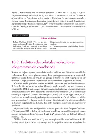 Nesbet (1960) a donné pour les niveaux les valeurs : −307,9 eV ; −27,5 eV ; −14,6 eV.
La première énergie est celle de la 1sC non liante ; la deuxième est celle de l’orbitale a1
et la troisième est l’énergie des trois orbitales t2 dégénérées. La spectroscopie photoélectronique donne deux énergies d’ionisation qui conﬁrment cette structure à deux niveaux :
la première énergie d’ionisation est 13,2 eV, correspondant à l’arrachement d’un électron
d’une des OM t2 ; la seconde est 22,1 eV et correspond à l’arrachement d’un électron de
l’OM a1 .
Un peu d´histoire

Robert Mulliken
Robert Mulliken (1896-1986) est un chimiste américain. Il est un des créateurs, avec
l’allemand Friedrich Hund, de la méthode
des orbitales moléculaires. Il réalisa aussi

d’importants travaux sur les spectres moléculaires.
Il a été récompensé du prix Nobel de chimie
en 1966.

10.2. Évolution des orbitales moléculaires
(diagrammes de corrélation)
Nous avons toujours supposé connue la forme de la molécule pour déterminer ses orbitales
moléculaires. Il est encore plus intéressant de ne pas supposer connue cette forme et de
rechercher quelle forme va prendre un groupe d’atomes qui vont réagir pour se lier
ensemble. Des problèmes de ce genre sont très complexes et, en général, insolubles.
Certaines études partielles, initiées par Walsh, ont fourni des résultats intéressants.
Il s’agit de faire varier un paramètre (distance, angle, atome) et de voir comment se
modiﬁent les OM et leur énergie. Par exemple, on peut retrouver simplement certaines
combinaisons linéaires d’OA de symétrie convenable pour former les OM d’une molécule
diatomique en partant des deux atomes séparés (libres), puis en les rapprochant, jusqu’à
les réunir en un seul atome hypothétique (« atome uniﬁé »). On dit qu’on a corrélé les
deux atomes séparés et l’atome uniﬁé. Si on trace l’évolution des énergies et des orbitales
en fonction du paramètre (la distance, dans notre exemple), on a obtenu un diagramme de
corrélation.
Quantité d’études sont ainsi possibles, au moins qualitativement. On peut s’intéresser
à l’évolution des OM et de leur niveau lorsque la molécule est modiﬁée progressivement,
comme, par exemple, lorsqu’on passe de AX à AX2 , puis à AX3 , ou de HAX à HA2 X,
puis HA2 , etc.
Walsh a étudié une molécule AH2 avec un angle variable entre les liaisons A−H.
Le diagramme de corrélation obtenu (ﬁg. 10.11) est qualitativement en accord avec les

10. ∗ THÉORIE QUANTIQUE DE LA LIAISON CHIMIQUE 2. LES MOLÉCULES POLYATOMIQUES

319

 