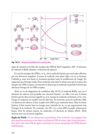 +
+

py

–

–

πu

b2

+

πux

–
+

b1

–

+

–

+

–
–

–
+
+

2a1
+

+

+
σu

+
+

πuy

+

+

–

1a1

+

σg

90° 105°

angle HAH

+

180°

Fig. 10.11. Diagramme de Walsh de la molécule AH2 .

types de symétrie et l’ordre des énergies des OM de H2 O (angulaire, 105◦ ; 8 électrons
de valence) et BeH2 (linéaire ; 4 électrons de valence).
Ce sont les énergies des OM su et pux de la molécule linéaire qui sont le plus affectées
par une distorsion angulaire. Comme la molécule reste plane (plan zx) en se fermant,
l’orbitale py reste non liante et invariante pendant toute la modiﬁcation de l’angle. En
supposant que l’énergie totale d’une molécule varie dans le même sens que la somme des
énergies des OM occupées, on raisonne en disant que la molécule va prendre la forme qui
abaissera l’énergie de ses OM occupées.
Ainsi, au vu du diagramme de corrélation (ﬁg. 10.11), la molécule BeH2 , avec ses 4
électrons de valence, doit posséder une structure linéaire : en effet, c’est avec la forme
linéaire que les deux niveaux (appelés sg et su lorsque la molécule est linéaire, et 1a1 et b1
lorsque la molécule est coudée) sont les plus bas. En revanche, pour les molécules AH2
à 6 électrons de valence, il faut remplir trois OM et pas seulement deux. Dans la forme
linéaire, il faut monter haut en énergie pour atteindre les pu , ce qui augmenterait trop
l’énergie de la molécule. En revanche, vers 90◦ , il y a trois OM à remplir relativement
basses. Pour les mêmes raisons, les molécules à 8 électrons de valence (H2 O, H2 S)
doivent avoir une structure angulaire.
Règles de Walsh : Si une déformation géométrique d’une molécule s’accompagne d’un
plus grand recouvrement entre deux (ou plusieurs) OA de même signe (respectivement :
plus petit entre deux OA de signes contraires), le niveau énergétique de l’OM diminue
(stabilisation).
320

 