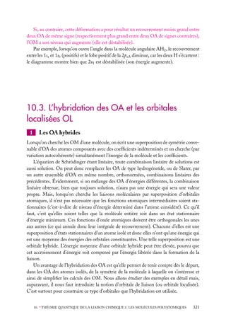 Si, au contraire, cette déformation a pour résultat un recouvrement moins grand entre
deux OA de même signe (respectivement plus grand entre deux OA de signes contraires),
l’OM a son niveau qui augmente (elle est déstabilisée).
Par exemple, lorsqu’on ouvre l’angle dans la molécule angulaire AH2 , le recouvrement
entre les 1sa et 1sb (positifs) et le lobe positif de la 2pzA diminue, car les deux H s’écartent :
le diagramme montre bien que 2a1 est déstabilisée (son énergie augmente).

10.3. L’hybridation des OA et les orbitales
localisées OL
1

Les OA hybrides

Lorsqu’on cherche les OM d’une molécule, on écrit une superposition de symétrie convenable d’OA des atomes composants avec des coefﬁcients indéterminés et on cherche (par
variation autocohérente) simultanément l’énergie de la molécule et les coefﬁcients.
L’équation de Schrödinger étant linéaire, toute combinaison linéaire de solutions est
aussi solution. On peut donc remplacer les OA de type hydrogénoïde, ou de Slater, par
un autre ensemble d’OA en même nombre, orthonormées, combinaisons linéaires des
précédentes. Évidemment, si on mélange des OA d’énergies différentes, la combinaison
linéaire obtenue, bien que toujours solution, n’aura pas une énergie qui sera une valeur
propre. Mais, lorsqu’on cherche les liaisons moléculaires par superposition d’orbitales
atomiques, il n’est pas nécessaire que les fonctions atomiques intermédiaires soient stationnaires (c’est-à-dire de niveau d’énergie déterminé dans l’atome considéré). Ce qu’il
faut, c’est qu’elles soient telles que la molécule entière soit dans un état stationnaire
d’énergie minimum. Ces fonctions d’onde atomiques doivent être orthogonales les unes
aux autres (ce qui annule donc leur intégrale de recouvrement). Chacune d’elles est une
superposition d’états stationnaires d’un atome isolé et donc elles n’ont qu’une énergie qui
est une moyenne des énergies des orbitales constituantes. Une telle superposition est une
orbitale hybride. L’énergie moyenne d’une orbitale hybride peut être élevée, pourvu que
cet accroissement d’énergie soit compensé par l’énergie libérée dans la formation de la
liaison.
Un avantage de l’hybridation des OA est qu’elle permet de tenir compte dès le départ,
dans les OA des atomes isolés, de la symétrie de la molécule à laquelle on s’intéresse et
ainsi de simpliﬁer les calculs des OM. Nous allons étudier des exemples en détail mais,
auparavant, il nous faut introduire la notion d’orbitale de liaison (ou orbitale localisée).
C’est surtout pour construire ce type d’orbitales que l’hybridation est utilisée.
10. ∗ THÉORIE QUANTIQUE DE LA LIAISON CHIMIQUE 2. LES MOLÉCULES POLYATOMIQUES

321

 