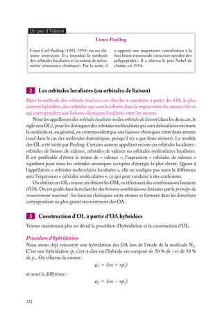 Un peu d´histoire

Linus Pauling
Linus Carl Pauling (1901-1994) est un chimiste américain. Il a introduit la méthode
des orbitales localisées et la notion de mésomérie (résonance chimique). Par la suite, il

2

a apporté une importante contribution à la
biochimie structurale (structure spiralée des
polypeptides). Il a obtenu le prix Nobel de
chimie en 1954.

Les orbitales localisées (ou orbitales de liaison)

Dans la méthode des orbitales localisées, on cherche à construire à partir des OA, le plus
souvent hybridées, des orbitales qui sont localisées dans la région entre les atomes liés et
qui correspondent aux liaisons chimiques localisées entre les atomes.
Nous les appellerons des orbitales localisées ou des orbitales de liaison (dans les deux cas, le
sigle sera OL), pour les distinguer des orbitales moléculaires qui sont délocalisées sur toute
la molécule et, en général, ne correspondent pas aux liaisons chimiques entre deux atomes
(sauf dans le cas des molécules diatomiques, puisqu’il n’y a que deux atomes). Le modèle
des OL a été initié par Pauling. Certains auteurs appellent encore ces orbitales localisées :
orbitales de liaison de valence, orbitales de valence ou orbitales moléculaires localisées.
Il est préférable d’éviter le terme de « valence », l’expression « orbitales de valence »
signiﬁant pour nous les orbitales atomiques occupées d’énergie la plus élevée. Quant à
l’appellation « orbitales moléculaires localisées », elle ne souligne pas assez la différence
avec l’expression « orbitales moléculaires », ce qui peut conduire à des confusions.
On obtient ces OL comme on obtient les OM, en effectuant des combinaisons linéaires
d’OA. On est guidé dans la recherche des bonnes combinaisons linéaires par le principe du
recouvrement maximal : les liaisons chimiques entre atomes se forment dans les directions
correspondant au plus grand recouvrement des OA.

3

Construction d’OL à partir d’OA hybridées

Voyons maintenant plus en détail la procédure d’hybridation et la construction d’OL.

Procédure d’hybridation
Nous avons déjà rencontré une hybridation des OA lors de l’étude de la molécule N2 .
C’est une hybridation sp, c’est-à-dire où l’hybride est composé de 50 % de s et de 50 %
de pz . On effectue la somme :
w1 5 c(ns 1 npz )
et aussi la différence :
w2 5 c(ns − npz )

322

 