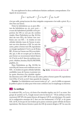 Il y aura également les deux combinaisons linéaires antiliantes correspondantes. L’intégrale de recouvrement :
(ns 1 npz )1sH dV 5

ns · 1sH dV 1

npz · 1sH dV

n’est pas nulle, puisqu’aucune des deux intégrales composantes n’est nulle a priori. Il y a
donc bien une liaison.
Outre les hybridations sp, on peut effec120°
a
tuer des hybridations sp2 , sp3 , sp3 d, sp3 d2 ...
+
et aussi des hybridations partielles où les proportions des OA ne sont pas des nombres
–
+
simples. Dans l’hybridation sp2 (ﬁg. 10.13a),
–
–
deux des trois OA p de l’atome sont com+
binées avec son OA s : le résultat est trois
orbitales hybrides issues de l’atome et pointant vers trois directions à 120◦ les unes des
b
autres, prêtes à former trois OL équivalentes
en triangle équilatéral. C’est le cas de B dans
+
BF3 . Il reste sur l’atome une OA p non hybri+
dée, qui, si elle est occupée par un électron,
peut former un recouvrement latéral (liaison
+
p). C’est le cas de C dans de nombreux com109°28'
posés : éthylène, benzène, H2 CO, HCOOH,
graphite, etc.
+
Dans l’hybridation sp3 (ﬁg. 10.13b), les
trois OA p de l’atome sont combinées avec son
OA s : le résultat est quatre orbitales hybrides Fig. 10.13. OA hybrides sp2 (a) et sp3 (b).
semblables issues de l’atome et pointant vers
les quatre directions d’un tétraèdre régulier
(les directions sont à 109◦ 28’ les unes des autres, prêtes à former quatre OL équivalentes
(voir CH4 ). C’est le cas de C dans quantité de composés.
Notation : Les hybridations sont souvent notées sp2 , sp3 ... avec le chiffre en exposant.
Je préfère le placer en indice pour éviter toute confusion avec le remplissage en électrons.

4

Le méthane

La molécule CH4 , on l’a vu, a la forme d’un tétraèdre régulier, avec le C au centre. Son
groupe de symétrie est Td . L’angle mesuré entre les liaisons C−H du méthane est bien
exactement 109◦ 28’ et les quatre liaisons, de longueur 1,09 Å, sont identiques. Or, à partir
de la conﬁguration atomique de C dans son état fondamental, 1s2 2s2 2p2 , et de quatre
OA s de H, il n’est pas du tout évident qu’on puisse construire quatre orbitales de liaison
équivalentes. Des liaisons formées à partir des OA 2p seraient dirigées à 90◦ les unes des
324

 