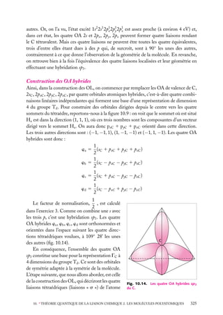 autres. Or, on l’a vu, l’état excité 1s2 2s1 2p1 2p1 2p1 est assez proche (à environ 4 eV) et,
x y
z
dans cet état, les quatre OA 2s et 2px , 2py , 2pz peuvent former quatre liaisons rendant
le C tétravalent. Mais ces quatre liaisons ne peuvent être toutes les quatre équivalentes,
trois d’entre elles étant dues à des p qui, de surcroît, sont à 90◦ les unes des autres,
contrairement à ce que donne l’observation de la géométrie de la molécule. En revanche,
on retrouve bien à la fois l’équivalence des quatre liaisons localisées et leur géométrie en
effectuant une hybridation sp3 .

Construction des OA hybrides
Ainsi, dans la construction des OL, on commence par remplacer les OA de valence de C,
2sC , 2pxC , 2pyC , 2pzC , par quatre orbitales atomiques hybrides, c’est-à-dire quatre combinaisons linéaires indépendantes qui forment une base d’une représentation de dimension
4 du groupe Td . Pour construire des orbitales dirigées depuis le centre vers les quatre
sommets du tétraèdre, reportons-nous à la ﬁgure 10.9 : on voit que le sommet où est situé
Ha est dans la direction (1, 1, 1), où ces trois nombres sont les composantes d’un vecteur
dirigé vers le sommet Ha . On aura donc pxC 1 pyC 1 pzC orienté dans cette direction.
Les trois autres directions sont : (−1, −1, 1), (1, −1, −1) et (−1, 1, −1). Les quatre OA
hybrides sont donc :
1
wa 5 (sC 1 pxC 1 pyC 1 pzC )
2
1
wb 5 (sC − pxC − pyC 1 pzC )
2
1
wc 5 (sC 1 pxC − pyC − pzC )
2
1
wd 5 (sC − pxC 1 pyC − pzC )
2
1
, est calculé
2
dans l’exercice 3. Comme on combine une s avec
les trois p, c’est une hybridation sp3 . Les quatre
OA hybrides wa , wb , wc , wd sont orthonormées et
orientées dans l’espace suivant les quatre directions tétraédriques voulues, à 109◦ 28’ les unes
des autres (ﬁg. 10.14).
En conséquence, l’ensemble des quatre OA
sp3 constitue une base pour la représentation GC à
4 dimensions du groupe Td . Ce sont des orbitales
de symétrie adaptée à la symétrie de la molécule.
L’étape suivante, que nous allons aborder, est celle
de la construction des OL, qui décriront les quatre
liaisons tétraédriques (liaisons « s ») de l’atome
Le facteur de normalisation,

C

Fig. 10.14. Les quatre OA hybrides sp3
du C.

10. ∗ THÉORIE QUANTIQUE DE LA LIAISON CHIMIQUE 2. LES MOLÉCULES POLYATOMIQUES

325

 
