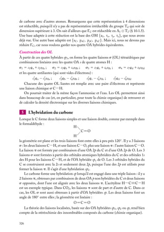 de carbone avec d’autres atomes. Remarquons que cette représentation à 4 dimensions
est réductible, puisqu’il n’y a pas de représentation irréductible du groupe Td qui soit de
dimension supérieure à 3. On sait d’ailleurs que GC est réductible en A1 ⊕ T2 (§ 10.1.5).
Une base adaptée à cette réduction est la base des OM {a1 , tx , ty , tz }, que nous avons
déjà vue. Une autre base adaptée est {sC , pxC , pyC , pzC }. Mais ici, nous ne devons pas
réduire GC , car nous voulons garder nos quatre OA hybrides équivalentes.

Construction des OL
À partir de ces quatre hybrides sp3 , on forme les quatre liaisons s (OL) tétraédriques par
combinaisons linéaires avec les quatre OA s de quatre atomes H :
s1 5 c1 wa 1 c2 sHa ;

s2 5 c3 wb 1 c4 sHb ;

s3 5 c5 wc 1 c6 sHc ;

s4 5 c7 wd 1 c8 sHd

et les quatre antiliantes (qui sont vides d’électrons) :
c1 wa − c2 sHa ;

c3 wb − c4 sHb ;

c5 wc − c6 sHc ;

c7 wd − c8 sHd

Chacune des quatre OL liantes est remplie avec une paire d’électrons et représente
une liaison chimique s C−H.
On pourrait traiter de la même façon l’ammoniac et l’eau. Les OL permettent ainsi
dans beaucoup de cas (et, en particulier, pour toute la chimie organique) de retrouver et
de calculer la densité électronique sur les diverses liaisons chimiques.

5

L’hybridation du carbone

Lorsque le C forme deux liaisons simples et une liaison double, comme par exemple dans
le formaldéhyde :
H
C5O
H
la géométrie est plane et les trois liaisons font entre elles à peu près 120◦ . Il y a 3 liaisons
s : les deux liaisons C−H, et une liaison C−O, plus une liaison p : l’autre liaison C−O.
La liaison p est formée par combinaison d’une OA 2p du C et d’une OA 2p de O. Les 3
liaisons s sont formées à partir des orbitales atomiques hybridées du C et des orbitales 1s
des H pour les liaisons C−H, et de l’OA hybridée spz de O. Les 3 orbitales hybrides du
C se construisent avec la 2s et seulement deux 2p, puisque l’une des 2p est utilisée pour
former la liaison p. Il s’agit d’une hybridation sp2 .
Le carbone forme une hybridation sp lorsqu’il est engagé dans une triple liaison : il y a
2 liaisons p, obtenues par combinaison de deux OA p non hybridées du C et deux liaisons
s opposées, dont l’une est alignée avec les deux liaisons p. L’acétylène H−C≡C−H
est un exemple typique. Dans CO2 , les liaisons p sont de part et d’autre de C. Dans ce
cas, les OL s sont aussi obtenues à partir d’OA hybridées sp. Les deux liaisons font un
angle de 180◦ entre elles ; la géométrie est linéaire :
O5C5O
La théorie des liaisons localisées, basée sur des OA hybridées sp3 , sp2 ou sp, rend bien
compte de la stéréochimie des innombrables composés du carbone (chimie organique).
326

 