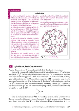 Recherche

& Développement

Le fullerène
Le carbone est hybridé sp2 dans le benzène
et beaucoup de composés qui s’y rattachent
(composés aromatiques). Il est également
hybridé sp2 dans le graphite, qui est constitué d’empilements de plans de C arrangés en
un dallage d’hexagones réguliers.
Le fullerène C60 est une molécule géante de
carbone découverte en 1985. Elle est constituée de 12 pentagones et de 20 hexagones,
soit 32 cycles, reliés ensemble (voir ﬁgure)
en un ballon de football de diamètre environ 7 Å.
Le groupe ponctuel de symétrie de cette
molécule est le groupe de l’icosaèdre Ih (ou
m5m en notation Hermann-Mauguin), qui a
120 opérateurs de symétrie. L’icosaèdre est
un des 5 polyèdres réguliers (20 faces qui
sont des triangles équilatéraux) : la molécule
C60 n’est pas un icosaèdre, mais a la même
symétrie.
Les électrons des doubles liaisons p, qui
sont en fait les électrons des orbitales p
non hybridées perpendiculaires aux cycles et

6

pointant vers l’extérieur (et l’intérieur) de la
sphère, sont fortement délocalisés, comme
dans le benzène.
On peut fabriquer du C60 (et d’autres molécules Cn , n allant de 32 à plusieurs centaines)
par vaporisation de graphite.

Fig. 10.15. La molécule C60 .

Hybridation dans d’autres atomes

Voyons d’autres atomes de la deuxième période de la classiﬁcation périodique.
L’atome Be a pour conﬁguration fondamentale de sa couche de valence 2s2 , facilement
excitée en 2s1 2p1 . Cette conﬁguration excitée donne deux OA hybrides sp qui pointent
dans deux directions opposées, à 180◦ l’une de l’autre. Les molécules BeH2 et BeF2
peuvent être décrites par des OL aussi bien que par des OM, comme c’est le cas pour le
méthane, l’ammoniac, etc. L’état fondamental de B est 2s2 2p1 , qui est facilement excité en
2s1 2p2 . L’hybridation, ayant lieu entre une OA s et deux OA p, est alors sp2 . La géométrie
des molécules telles que BF3 sera celle d’un triangle équilatéral, les liaisons s B−F faisant
entre elles un angle de 120◦ :
F
B−F
F
Dans les molécules d’ammoniac NH3 et d’eau H2 O, les atomes N et O forment leurs
liaisons par des hybridations sp3 comme l’atome de C, mais il reste des paires d’électrons
non liantes (une paire dans NH3 et deux paires dans H2 O). Ceci explique la forme
10. ∗ THÉORIE QUANTIQUE DE LA LIAISON CHIMIQUE 2. LES MOLÉCULES POLYATOMIQUES

327

 