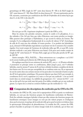 géométrique de NH3 (angle de 107◦ entre deux liaisons N−H) et de H2 O (angle de
105◦ entre liaisons O−H). Dans H2 O, les deux liaisons O−H sont représentées par les
OL suivantes, construites par combinaison des OA de O hybridées de la même façon que
dans C, et des OA 1s des deux H :
s1 5 c1
s2 5 c3

1
(2sO 1 2pxO 1 2pyO 1 2pzO ) 1 c2 sHa 5 a1 1 b1
2
1
(2sO − 2pxO − 2pyO 1 2pzO ) 1 c4 sHb 5 a1 − b1
2

On voit que ces OL s’expriment simplement à partir des OM a1 et b1 .
Dans les atomes des périodes suivantes, comme le soufre et le phosphore, il y a
des orbitales d (les 3d) qui, bien que vides d’électrons, sont toutes proches en énergie.
Elles peuvent alors participer à l’hybridation, ce qui accroît la valence de l’atome. Par
exemple, S a la conﬁguration fondamentale de sa couche de valence 3s2 3p4 , homologue
de celle de O, mais avec des orbitales 3d toutes proches : il se produit une hybridation
sp3 d2 , donnant 6 OA hybrides équivalentes et pointant vers les 6 sommets d’un octaèdre
régulier. Ceci rend compte de l’existence de molécules telles que SF6 et aussi SF5 (cette
dernière molécule a une paire d’électrons non liante). Cela peut aussi rendre compte de
l’angle de 92◦ entre liaisons S−H dans H2 S, angle qui est bien plus proche de 90◦ que
de 109◦ 28’.
Autres exemples : PCl5 , Fe(CO)5 , ... Nous retrouverons ces « complexes » au § 10.5
où ils seront étudiés par la théorie des OM (champ des ligands).
On explique assez bien la non-existence de molécules XYn avec n > 6. D’autres orbitales
d pourraient en principe entrer en combinaison, allant jusqu’à sp3 d5 , soit 9 orbitales
hybrides, mais les atomes Y autour de X ont leurs orbitales localisées complètes du fait de
leur liaison avec X et ne sont pas susceptibles de se combiner entre eux. Ils se repoussent
les uns les autres dans une certaine mesure et il ne peut alors s’en intercaler d’autres en plus
des 6Y de la géométrie octaédrique. On pourrait objecter que dans CsCl, par exemple, la
coordinence de Cs est 8, supérieure à 6, mais ce n’est pas une molécule : c’est un motif
inséré dans un cristal ionique. La stabilité du groupement « Cs1 entouré de 8 Cl− » est
due au fait qu’il n’est pas isolé mais fait partie d’un édiﬁce cristallin qui est une molécule
géante. La vapeur de ce cristal ne contient d’ailleurs que des molécules Cs−Cl.

7

Comparaison des descriptions des molécules par les OM et les OL

Au contraire des OM, les OL, issues de la superposition d’OA en partie ou totalement
hybrides, ne sont pas des fonctions propres du hamiltonien moléculaire de HartreeFock (les orbitales atomiques hybrides n’étant pas elles-mêmes des fonctions propres du
hamiltonien atomique). Leurs énergies ne sont pas des valeurs propres et n’indiquent
donc pas la structure énergétique de la molécule telle qu’on peut la mettre en évidence dans
la spectroscopie d’absorption de photoélectrons. La totalité des OL, comme des OM,
permet d’accéder en principe à la même énergie totale de la molécule, qui est bien une
328

 