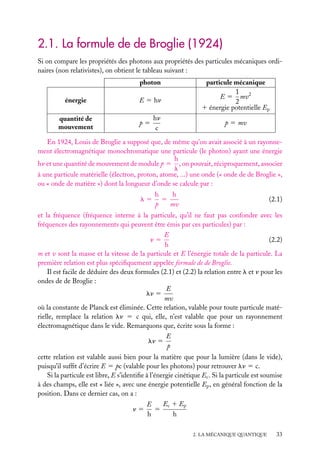 2.1. La formule de de Broglie (1924)
Si on compare les propriétés des photons aux propriétés des particules mécaniques ordinaires (non relativistes), on obtient le tableau suivant :
photon
énergie
quantité de
mouvement

particule mécanique
1
E 5 mv2
2
1 énergie potentielle Ep

E 5 hn
p5

hn
c

p 5 mv

En 1924, Louis de Broglie a supposé que, de même qu’on avait associé à un rayonnement électromagnétique monochromatique une particule (le photon) ayant une énergie
h
hn et une quantité de mouvement de module p 5 , on pouvait, réciproquement, associer
l
à une particule matérielle (électron, proton, atome, ...) une onde (« onde de de Broglie »,
ou « onde de matière ») dont la longueur d’onde se calcule par :
l5

h
h
5
p
mv

(2.1)

et la fréquence (fréquence interne à la particule, qu’il ne faut pas confondre avec les
fréquences des rayonnements qui peuvent être émis par ces particules) par :
E
(2.2)
n5
h
m et v sont la masse et la vitesse de la particule et E l’énergie totale de la particule. La
première relation est plus spéciﬁquement appelée formule de de Broglie.
Il est facile de déduire des deux formules (2.1) et (2.2) la relation entre l et n pour les
ondes de de Broglie :
E
ln 5
mv
où la constante de Planck est éliminée. Cette relation, valable pour toute particule matérielle, remplace la relation ln 5 c qui, elle, n’est valable que pour un rayonnement
électromagnétique dans le vide. Remarquons que, écrite sous la forme :
ln 5

E
p

cette relation est valable aussi bien pour la matière que pour la lumière (dans le vide),
puisqu’il sufﬁt d’écrire E 5 pc (valable pour les photons) pour retrouver ln 5 c.
Si la particule est libre, E s’identiﬁe à l’énergie cinétique Ec . Si la particule est soumise
à des champs, elle est « liée », avec une énergie potentielle Ep , en général fonction de la
position. Dans ce dernier cas, on a :
Ec 1 Ep
E
n5
5
h
h
2. LA MÉCANIQUE QUANTIQUE

33

 