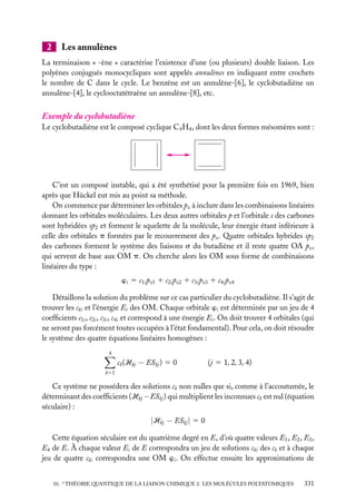 2

Les annulènes

La terminaison « -ène » caractérise l’existence d’une (ou plusieurs) double liaison. Les
polyènes conjugués monocycliques sont appelés annulènes en indiquant entre crochets
le nombre de C dans le cycle. Le benzène est un annulène-[6], le cyclobutadiène un
annulène-[4], le cyclooctatétraène un annulène-[8], etc.

Exemple du cyclobutadiène
Le cyclobutadiène est le composé cyclique C4 H4 , dont les deux formes mésomères sont :

C’est un composé instable, qui a été synthétisé pour la première fois en 1969, bien
après que Hückel eut mis au point sa méthode.
On commence par déterminer les orbitales pz à inclure dans les combinaisons linéaires
donnant les orbitales moléculaires. Les deux autres orbitales p et l’orbitale s des carbones
sont hybridées sp2 et forment le squelette de la molécule, leur énergie étant inférieure à
celle des orbitales p formées par le recouvrement des pz . Quatre orbitales hybrides sp2
des carbones forment le système des liaisons s du butadiène et il reste quatre OA pz ,
qui servent de base aux OM p. On cherche alors les OM sous forme de combinaisons
linéaires du type :
wi 5 c1i pz1 1 c2i pz2 1 c3i pz3 1 c4i pz4
Détaillons la solution du problème sur ce cas particulier du cyclobutadiène. Il s’agit de
trouver les cki et l’énergie Ei des OM. Chaque orbitale wi est déterminée par un jeu de 4
coefﬁcients c1i , c2i , c3i , c4i et correspond à une énergie Ei . On doit trouver 4 orbitales (qui
ne seront pas forcément toutes occupées à l’état fondamental). Pour cela, on doit résoudre
le système des quatre équations linéaires homogènes :
4

ck (Hkj − ESkj ) 5 0

(j 5 1, 2, 3, 4)

k51

Ce système ne possédera des solutions ck non nulles que si, comme à l’accoutumée, le
déterminant des coefﬁcients (Hkj − ESkj ) qui multiplient les inconnues ck est nul (équation
séculaire) :

|Hkj − ESkj | 5 0
Cette équation séculaire est du quatrième degré en E, d’où quatre valeurs E1 , E2 , E3 ,
E4 de E. À chaque valeur Ei de E correspondra un jeu de solutions cki des ck et à chaque
jeu de quatre cki correspondra une OM wi . On effectue ensuite les approximations de
10. ∗ THÉORIE QUANTIQUE DE LA LIAISON CHIMIQUE 2. LES MOLÉCULES POLYATOMIQUES

331

 