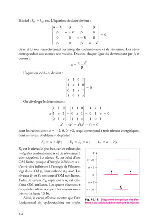 Hückel : Skj 5 dkj , etc. L’équation séculaire devient :
a−E

b

0

b

b

a−E

b

0

0

b

a−E

b

b

0

b

a−E

50

où a et b sont respectivement les intégrales coulombienne et de résonance. Les zéros
correspondent aux atomes non voisins. Divisons chaque ligne du déterminant par b et
posons :
a−E
x5
b
L’équation séculaire devient :
x 1 0 1
1 x 1 0
0 1 x 1

50

1 0 1 x
On développe le déterminant :
x 1 0

1 1 0

1 x 1

x 1 x 1 − 0 x 1 − 0 1 x 50
0 1 x

1 1 x

1 0 1

x4 − 4x2 5 x2 (x2 − 4) 5 0
dont les racines sont : x 5 −2, 0, 0, 12, ce qui correspond à trois niveaux énergétiques,
dont un niveau doublement dégénéré :
E1 5 a 1 2b ;

E1 est le niveau le plus bas, car les valeurs des
intégrales coulombienne a et de résonance b
sont négatives. Le niveau E1 est celui d’une
OM liante, puisque d’énergie inférieure à a,
c’est-à-dire inférieure à l’énergie de l’électron
logé dans l’OA pz d’un carbone sp2 isolé. Les
niveaux E2 et E3 sont ceux d’OM non liantes.
Enﬁn, le niveau E4 , supérieur à a, est celui
d’une OM antiliante. Les quatre électrons p
du cyclobutadiène occupent les niveaux montrés sur la ﬁgure 10.16.
Ainsi, le calcul effectué montre que l’état
fondamental du cyclobutadiène est triplet
332

E4 5 a − 2b

E2 5 E3 5 a ;
E
α – 2β
α–β
α
α+β
α + 2β

Fig. 10.16. Diagramme énergétique des électrons p du cyclobutadiène (méthode de Hückel).

 