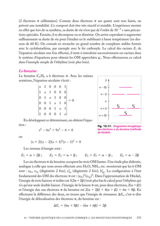 (2 électrons p célibataires). Comme deux électrons p sur quatre sont non liants, on
prévoit une instabilité. Ce composé doit être très réactif et instable. L’expérience montre
en effet que lors de sa synthèse, sa durée de vie n’est que de l’ordre de 10−2 s sans précautions spéciales. Ensuite, il se décompose ou se dimérise. On arrive cependant à augmenter
sufﬁsamment sa durée de vie pour l’étudier en le stabilisant à basse température (en dessous de 60 K). On connaît en revanche un grand nombre de complexes stables formés
avec le cyclobutadiène, par exemple avec le fer carbonyle. Le calcul des racines Ei de
l’équation séculaire une fois effectué, il reste à introduire successivement ces racines dans
le système d’équations pour obtenir les OM approchées wi . Nous effectuerons ce calcul
dans l’exemple simple de l’éthylène (voir plus loin).

Le benzène
Le benzène C6 H6 a 6 électrons p. Avec les mêmes
notations, l’équation séculaire s’écrit :
x 1 0 0 0 1

α – 2β

1 x 1 0 0 0
0 1 x 1 0 0
0 0 1 x 1 0

E

α–β

50

α

0 0 0 1 x 1

α+β

1 0 0 0 1 x

α + 2β

En développant ce déterminant, on obtient l’équation :
x6 − 6x4 1 9x2 − 4 5 0

Fig. 10.17. Diagramme énergétique
des électrons p du benzène (méthode
de Hückel).

ou
(x 1 2)(x − 2)(x 1 1)2 (x − 1)2 5 0
Les niveaux d’énergie sont :
E1 5 a 1 2b ;

E2 5 E3 5 a 1 b ;

E4 5 E5 5 a − b ;

E6 5 a − 2b

Les six électrons p du benzène occupent les trois OM liantes. Une étude plus élaborée,
analogue à celle que nous avons effectuée avec H2 O, NH3 , etc. montrerait que les 6 OM
sont : a2u , e1g (dégénérée 2 fois), e∗ (dégénérée 2 fois), b∗ . La conﬁguration à l’état
2u
2g
2
4
fondamental des OM des électrons p est : (a2u ) (e1g ) . Dans l’approximation de Hückel,
l’énergie de trois liaisons p isolées est 3(2a12b) (voir plus bas le calcul pour l’éthylène qui
n’a qu’une seule double liaison : l’énergie de la liaison p est, pour deux électrons, 2(a 1 b))
et l’énergie due aux électrons p du benzène est 2(a 1 2b) 1 4(a 1 b) 5 6a 1 8b. En
effectuant la différence des deux, on trouve que l’énergie de résonance DEr , c’est-à-dire
l’énergie de délocalisation des électrons p, du benzène est :
DEr 5 (6a 1 8b) − (6a 1 6b) 5 2b
10. ∗ THÉORIE QUANTIQUE DE LA LIAISON CHIMIQUE 2. LES MOLÉCULES POLYATOMIQUES

333

 