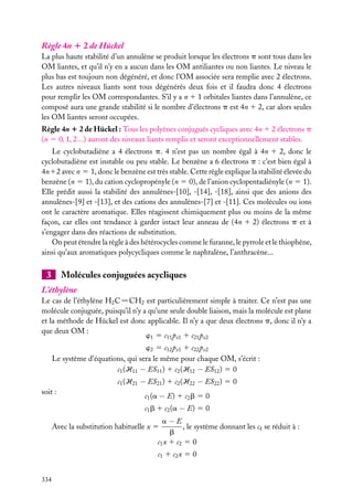 Règle 4n 1 2 de Hückel
La plus haute stabilité d’un annulène se produit lorsque les électrons p sont tous dans les
OM liantes, et qu’il n’y en a aucun dans les OM antiliantes ou non liantes. Le niveau le
plus bas est toujours non dégénéré, et donc l’OM associée sera remplie avec 2 électrons.
Les autres niveaux liants sont tous dégénérés deux fois et il faudra donc 4 électrons
pour remplir les OM correspondantes. S’il y a n 1 1 orbitales liantes dans l’annulène, ce
composé aura une grande stabilité si le nombre d’électrons p est 4n 1 2, car alors seules
les OM liantes seront occupées.
Règle 4n 1 2 de Hückel : Tous les polyènes conjugués cycliques avec 4n 1 2 électrons p
(n 5 0, 1, 2...) auront des niveaux liants remplis et seront exceptionnellement stables.
Le cyclobutadiène a 4 électrons p. 4 n’est pas un nombre égal à 4n 1 2, donc le
cyclobutadiène est instable ou peu stable. Le benzène a 6 électrons p : c’est bien égal à
4n12 avec n 5 1, donc le benzène est très stable. Cette règle explique la stabilité élevée du
benzène (n 5 1), du cation cyclopropényle (n 5 0), de l’anion cyclopentadiényle (n 5 1).
Elle prédit aussi la stabilité des annulènes-[10], -[14], -[18], ainsi que des anions des
annulènes-[9] et -[13], et des cations des annulènes-[7] et -[11]. Ces molécules ou ions
ont le caractère aromatique. Elles réagissent chimiquement plus ou moins de la même
façon, car elles ont tendance à garder intact leur anneau de (4n 1 2) électrons p et à
s’engager dans des réactions de substitution.
On peut étendre la règle à des hétérocycles comme le furanne, le pyrrole et le thiophène,
ainsi qu’aux aromatiques polycycliques comme le naphtalène, l’anthracène...

3

Molécules conjuguées acycliques

L’éthylène
Le cas de l’éthylène H2 C5CH2 est particulièrement simple à traiter. Ce n’est pas une
molécule conjuguée, puisqu’il n’y a qu’une seule double liaison, mais la molécule est plane
et la méthode de Hückel est donc applicable. Il n’y a que deux électrons p, donc il n’y a
que deux OM :
w1 5 c11 pz1 1 c21 pz2
w2 5 c12 pz1 1 c22 pz2
Le système d’équations, qui sera le même pour chaque OM, s’écrit :
c1 (H11 − ES11 ) 1 c2 (H12 − ES12 ) 5 0
c1 (H21 − ES21 ) 1 c2 (H22 − ES22 ) 5 0
soit :

c1 (a − E) 1 c2 b 5 0
c1 b 1 c2 (a − E) 5 0
a−E
, le système donnant les ck se réduit à :
b
c1 x 1 c2 5 0

Avec la substitution habituelle x 5

c1 1 c2 x 5 0
334

 