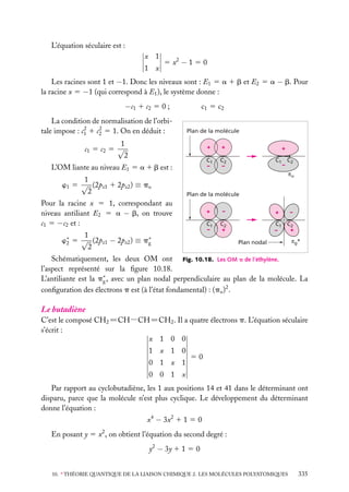L’équation séculaire est :
x 1
1 x

5 x2 − 1 5 0

Les racines sont 1 et −1. Donc les niveaux sont : E1 5 a 1 b et E2 5 a − b. Pour
la racine x 5 −1 (qui correspond à E1 ), le système donne :

−c1 1 c2 5 0 ;
La condition de normalisation de l’orbi2
2
tale impose : c1 1 c2 5 1. On en déduit :

c1 5 c2
Plan de la molécule

1
c1 5 c2 5 √
2

+

1
w1 5 √ (2pz1 1 2pz2 ) ≡ pu
2

+

C1
–

L’OM liante au niveau E1 5 a 1 b est :

+
C2
–

C1 C2
–
πu

Plan de la molécule

Pour la racine x 5 1, correspondant au
niveau antiliant E2 5 a − b, on trouve
c1 5 −c2 et :

+
C1
–

1
w∗ 5 √ (2pz1 − 2pz2 ) ≡ p∗
2
g
2

–
C2
+

+

–

C1 C2
+
–
Plan nodal

πg*

Schématiquement, les deux OM ont Fig. 10.18. Les OM p de l’éthylène.
l’aspect représenté sur la ﬁgure 10.18.
L’antiliante est la p∗ , avec un plan nodal perpendiculaire au plan de la molécule. La
g
conﬁguration des électrons p est (à l’état fondamental) : (pu )2 .

Le butadiène

C’est le composé CH2 5CH−CH5CH2 . Il a quatre électrons p. L’équation séculaire
s’écrit :
x 1 0 0
1 x 1 0
0 1 x 1

50

0 0 1 x
Par rapport au cyclobutadiène, les 1 aux positions 14 et 41 dans le déterminant ont
disparu, parce que la molécule n’est plus cyclique. Le développement du déterminant
donne l’équation :
x4 − 3x2 1 1 5 0
En posant y 5 x2 , on obtient l’équation du second degré :
y2 − 3y 1 1 5 0
10. ∗ THÉORIE QUANTIQUE DE LA LIAISON CHIMIQUE 2. LES MOLÉCULES POLYATOMIQUES

335

 