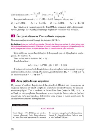 √
√ 1/2
3± 5
3± 5
. D’où : x 5 ±
dont les racines sont : y 5
2
2
Les quatre valeurs sont : x 5 ± 1,618, ± 0,618. Les quatre niveaux sont :
E1 5 a11,618b ;

E2 5 a10,618b ;

E3 5 a − 0,618b ;

E4 5 a − 1,618b

Les 4 électrons p viennent remplir les deux OM des niveaux E1 et E2 . Approximativement, l’énergie |a 1 0,618b| est l’énergie de première ionisation de la molécule.

4

Énergie de résonance d’une molécule conjuguée

Nous avons déjà rencontré l’énergie de résonance (§ 7.2.1).
Déﬁnition : Pour une molécule conjuguée, l’énergie de résonance, qui est la même chose que
l’énergie de délocalisation, est la différence DEr entre l’énergie électronique p totale de la molécule
et les énergies des liaisons p isolées entrant dans la composition de cette molécule.

Cette différence mesure la stabilisation de la molécule due à la délocalisation (conjugaison) des électrons p.
On a vu que pour le benzène, DEr 5 2b.
Pour le butadiène :
DEr 5 (4a 1 4,472b) − (4a 1 4b) 5 0,472b
Il faut pouvoir estimer les b. En général, on détermine plutôt les énergies de résonance
expérimentalement et on en tire b. Par exemple, pour le benzène, DEr 5 −150 kJ · mol−1 ;
on en déduit que b 5 −75 kJ · mol−1 .

5

Autre méthode semi-empirique

On a essayé d’améliorer la précision de la méthode de Hückel, tout en conservant sa
souplesse d’emploi, en tenant compte des interactions interélectroniques par des paramètres empiriques. C’est la méthode de Pariser-Parr-Pople (méthode PPP, 1953). La
méthode est plus compliquée d’emploi mais permet de prédire dans certains cas (phénol,
aniline) une partie des transitions d’absorption entre niveaux et même les intensités de
ces absorptions avec une bonne précision.
Un peu d´histoire

Ernst Hückel
Ernst Hückel (1896-1980) est un physicochimiste allemand. Outre l’approximation
s1p en théorie de la structure électronique

336

des systèmes conjugués, on lui doit aussi une
théorie des électrolytes forts, élaborée avec
le Néerlandais P. Debye.

 